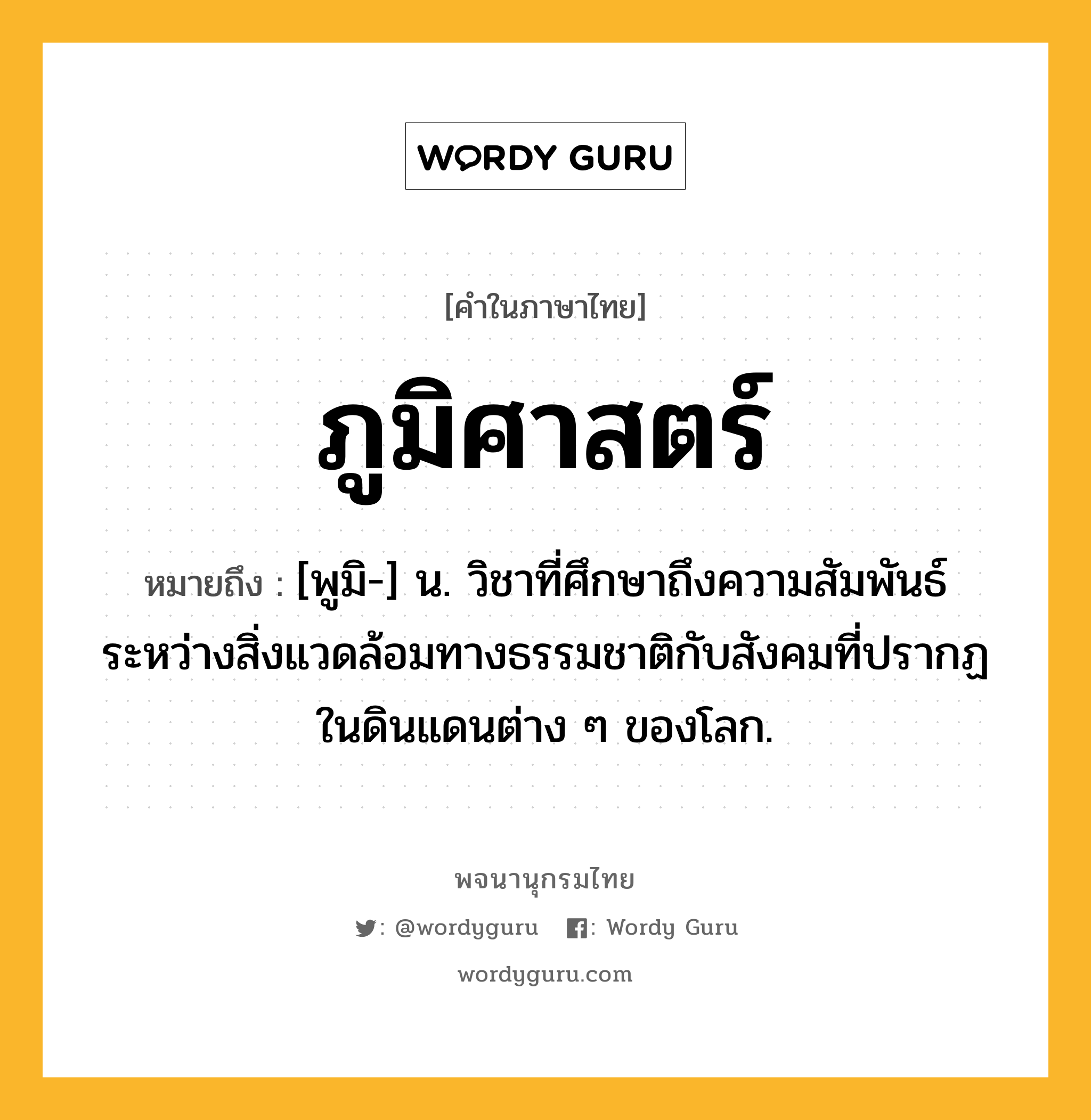 ภูมิศาสตร์ ความหมาย หมายถึงอะไร?, คำในภาษาไทย ภูมิศาสตร์ หมายถึง [พูมิ-] น. วิชาที่ศึกษาถึงความสัมพันธ์ระหว่างสิ่งแวดล้อมทางธรรมชาติกับสังคมที่ปรากฏในดินแดนต่าง ๆ ของโลก.