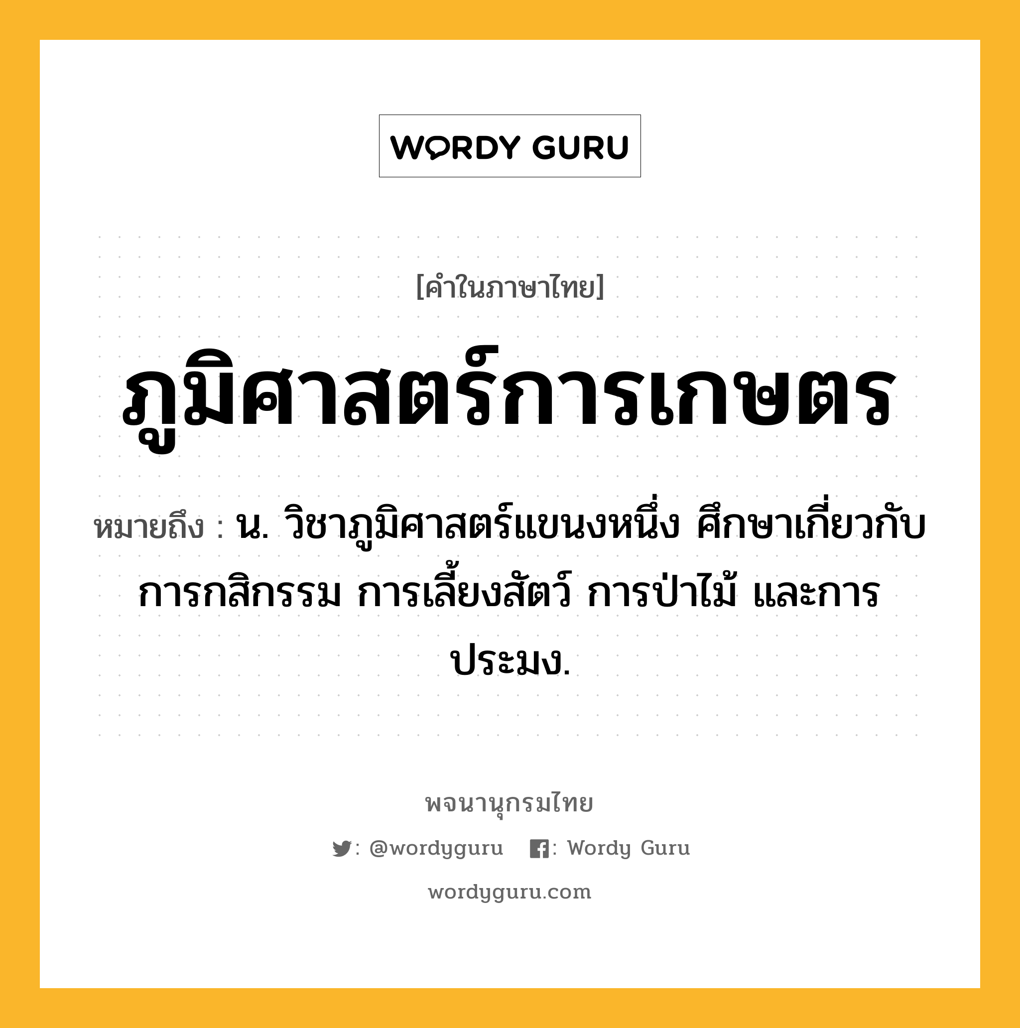 ภูมิศาสตร์การเกษตร ความหมาย หมายถึงอะไร?, คำในภาษาไทย ภูมิศาสตร์การเกษตร หมายถึง น. วิชาภูมิศาสตร์แขนงหนึ่ง ศึกษาเกี่ยวกับการกสิกรรม การเลี้ยงสัตว์ การป่าไม้ และการประมง.