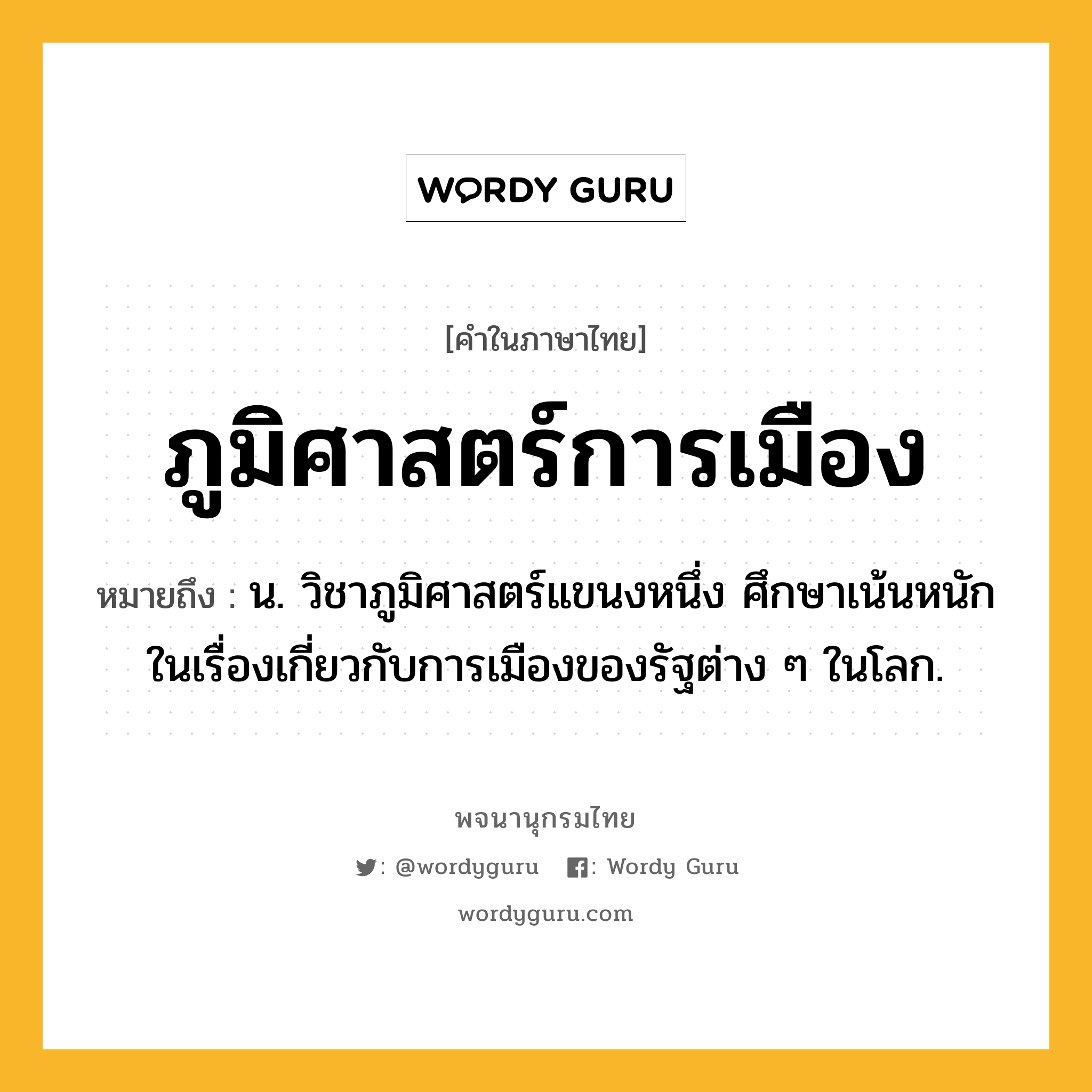 ภูมิศาสตร์การเมือง ความหมาย หมายถึงอะไร?, คำในภาษาไทย ภูมิศาสตร์การเมือง หมายถึง น. วิชาภูมิศาสตร์แขนงหนึ่ง ศึกษาเน้นหนักในเรื่องเกี่ยวกับการเมืองของรัฐต่าง ๆ ในโลก.