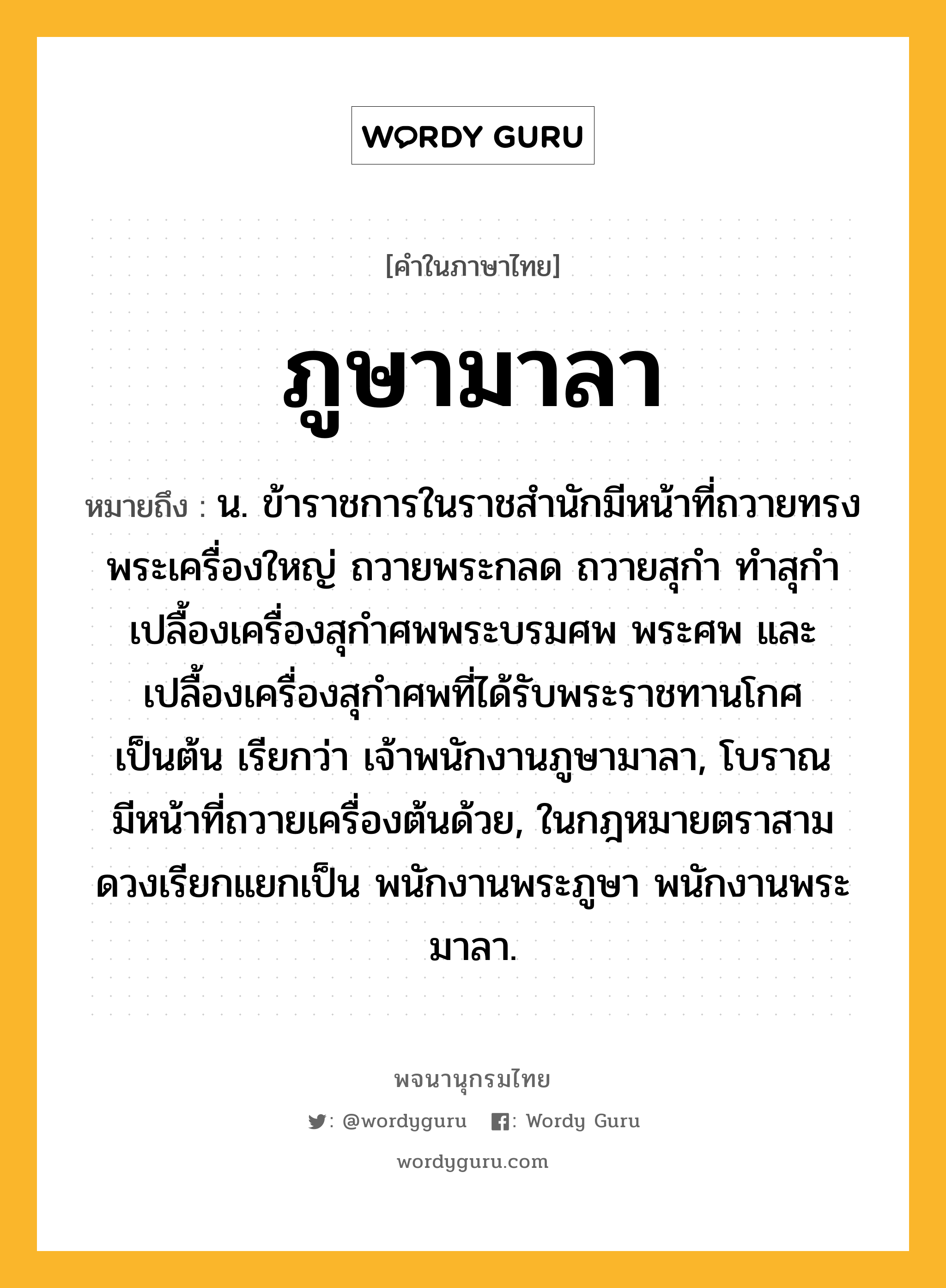 ภูษามาลา ความหมาย หมายถึงอะไร?, คำในภาษาไทย ภูษามาลา หมายถึง น. ข้าราชการในราชสํานักมีหน้าที่ถวายทรงพระเครื่องใหญ่ ถวายพระกลด ถวายสุกํา ทําสุกํา เปลื้องเครื่องสุกําศพพระบรมศพ พระศพ และเปลื้องเครื่องสุกําศพที่ได้รับพระราชทานโกศ เป็นต้น เรียกว่า เจ้าพนักงานภูษามาลา, โบราณมีหน้าที่ถวายเครื่องต้นด้วย, ในกฎหมายตราสามดวงเรียกแยกเป็น พนักงานพระภูษา พนักงานพระมาลา.