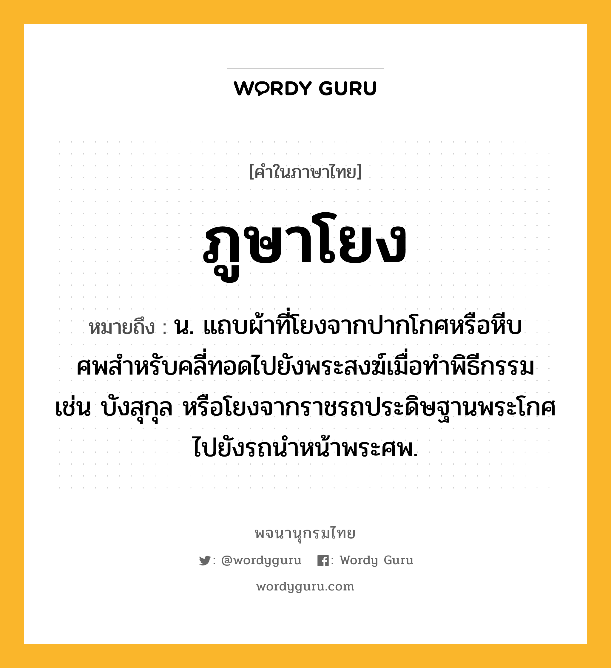 ภูษาโยง ความหมาย หมายถึงอะไร?, คำในภาษาไทย ภูษาโยง หมายถึง น. แถบผ้าที่โยงจากปากโกศหรือหีบศพสําหรับคลี่ทอดไปยังพระสงฆ์เมื่อทําพิธีกรรม เช่น บังสุกุล หรือโยงจากราชรถประดิษฐานพระโกศไปยังรถนําหน้าพระศพ.