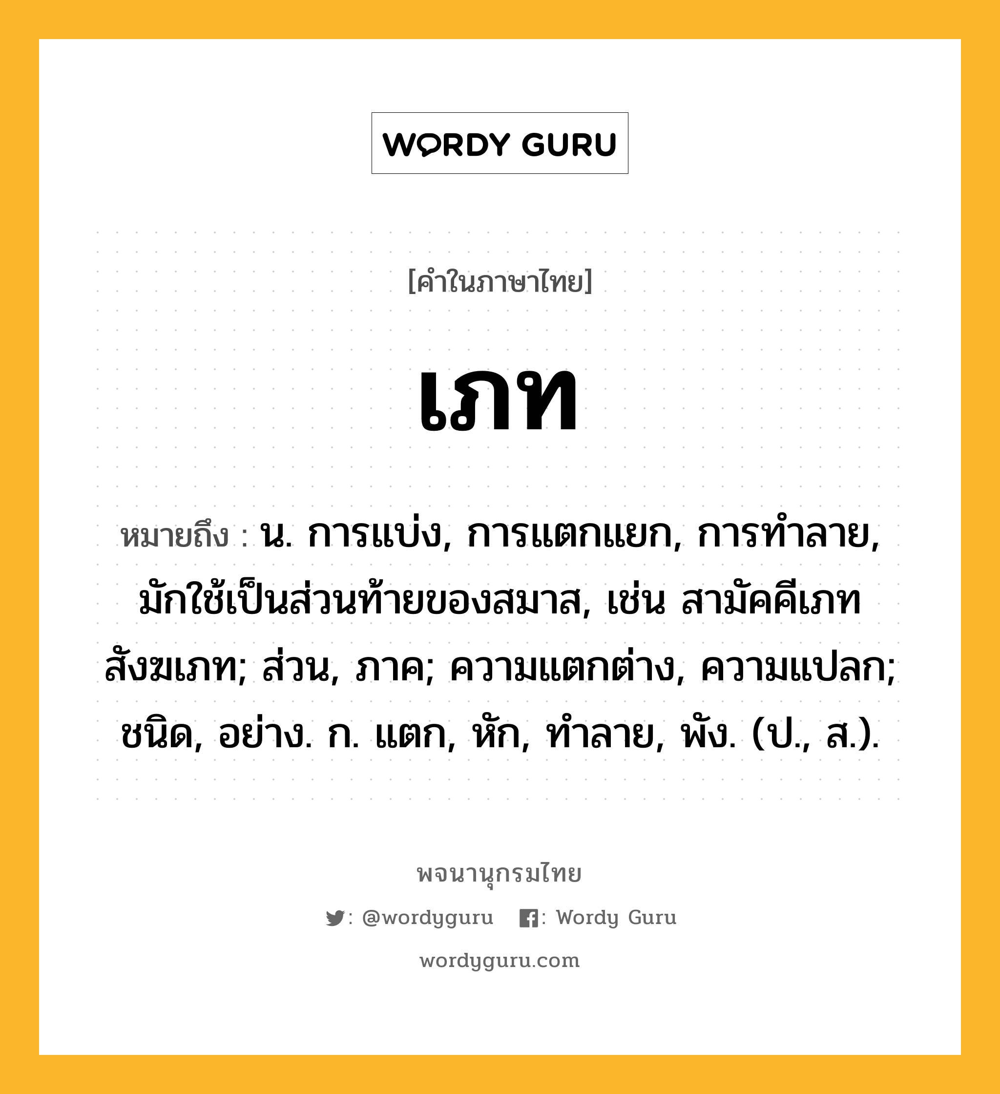 เภท ความหมาย หมายถึงอะไร?, คำในภาษาไทย เภท หมายถึง น. การแบ่ง, การแตกแยก, การทำลาย, มักใช้เป็นส่วนท้ายของสมาส, เช่น สามัคคีเภท สังฆเภท; ส่วน, ภาค; ความแตกต่าง, ความแปลก; ชนิด, อย่าง. ก. แตก, หัก, ทําลาย, พัง. (ป., ส.).