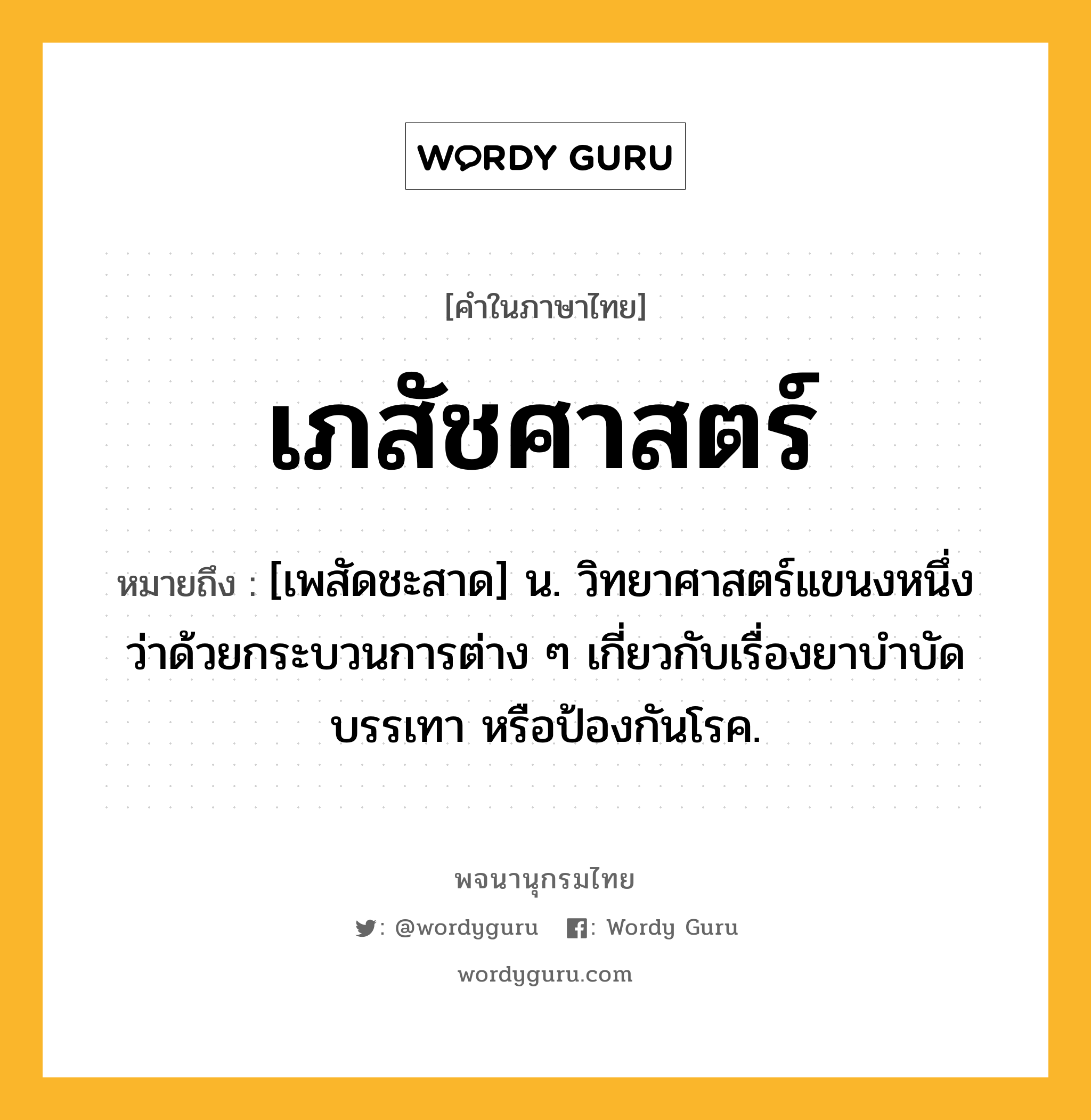 เภสัชศาสตร์ ความหมาย หมายถึงอะไร?, คำในภาษาไทย เภสัชศาสตร์ หมายถึง [เพสัดชะสาด] น. วิทยาศาสตร์แขนงหนึ่งว่าด้วยกระบวนการต่าง ๆ เกี่ยวกับเรื่องยาบําบัด บรรเทา หรือป้องกันโรค.