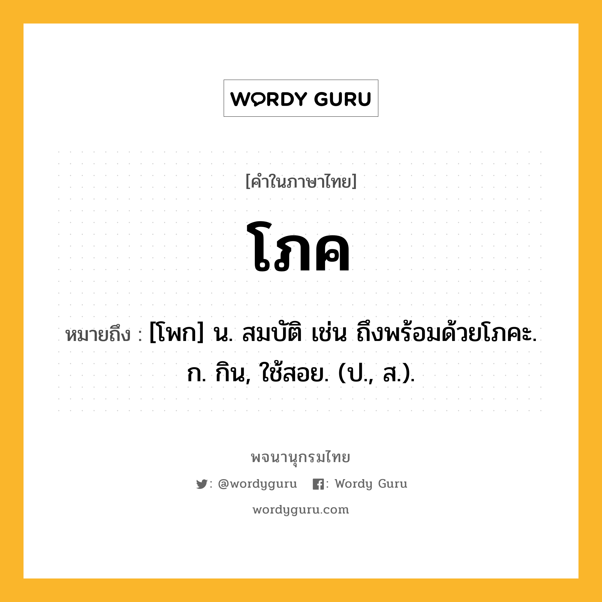 โภค ความหมาย หมายถึงอะไร?, คำในภาษาไทย โภค หมายถึง [โพก] น. สมบัติ เช่น ถึงพร้อมด้วยโภคะ. ก. กิน, ใช้สอย. (ป., ส.).