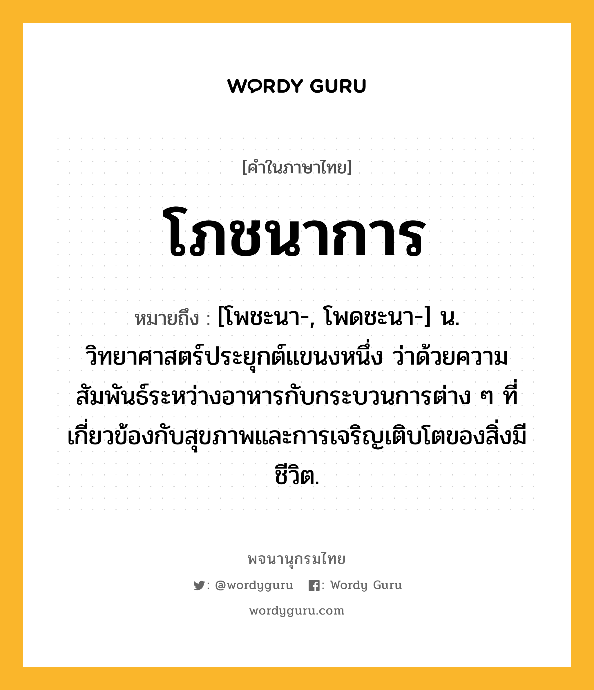 โภชนาการ ความหมาย หมายถึงอะไร?, คำในภาษาไทย โภชนาการ หมายถึง [โพชะนา-, โพดชะนา-] น. วิทยาศาสตร์ประยุกต์แขนงหนึ่ง ว่าด้วยความสัมพันธ์ระหว่างอาหารกับกระบวนการต่าง ๆ ที่เกี่ยวข้องกับสุขภาพและการเจริญเติบโตของสิ่งมีชีวิต.