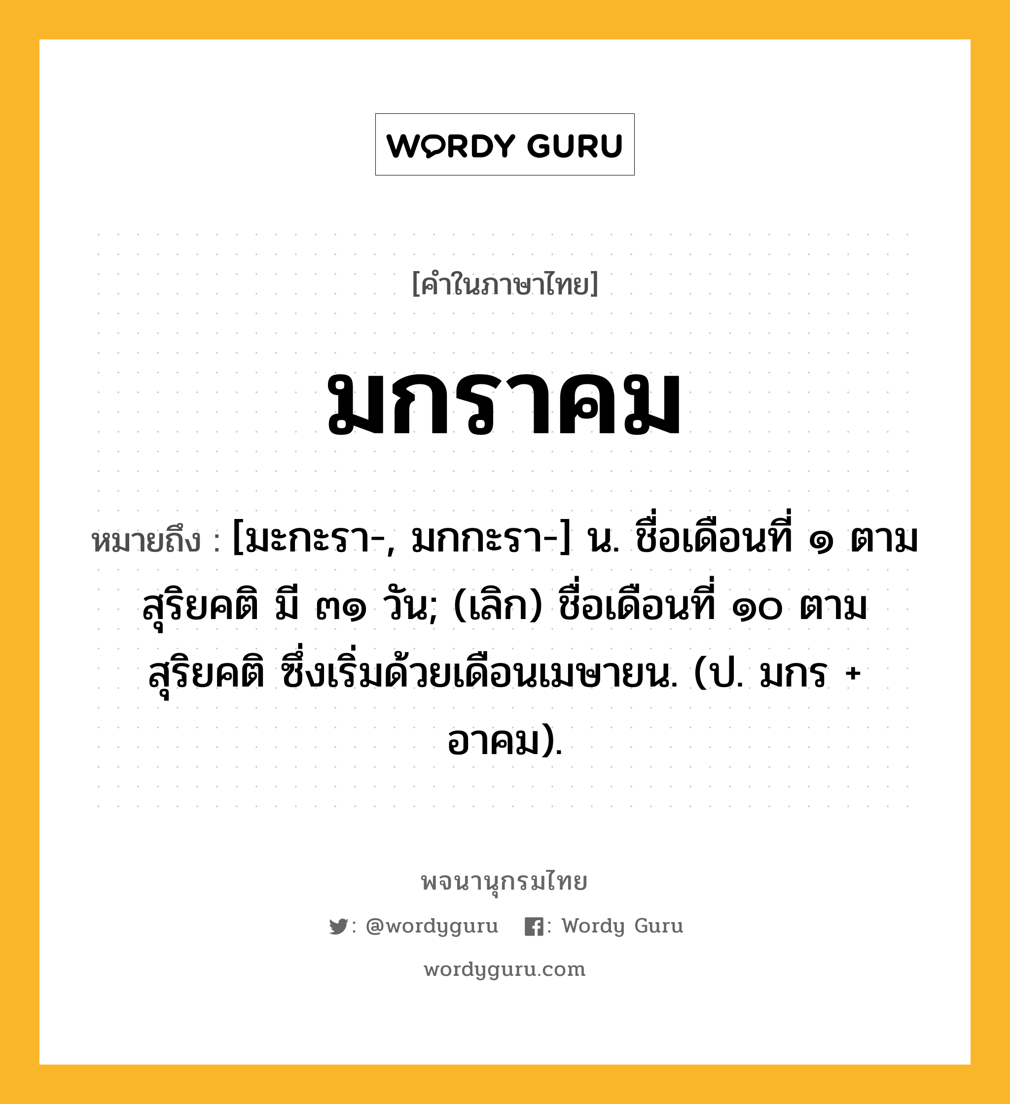 มกราคม ความหมาย หมายถึงอะไร?, คำในภาษาไทย มกราคม หมายถึง [มะกะรา-, มกกะรา-] น. ชื่อเดือนที่ ๑ ตามสุริยคติ มี ๓๑ วัน; (เลิก) ชื่อเดือนที่ ๑๐ ตามสุริยคติ ซึ่งเริ่มด้วยเดือนเมษายน. (ป. มกร + อาคม).