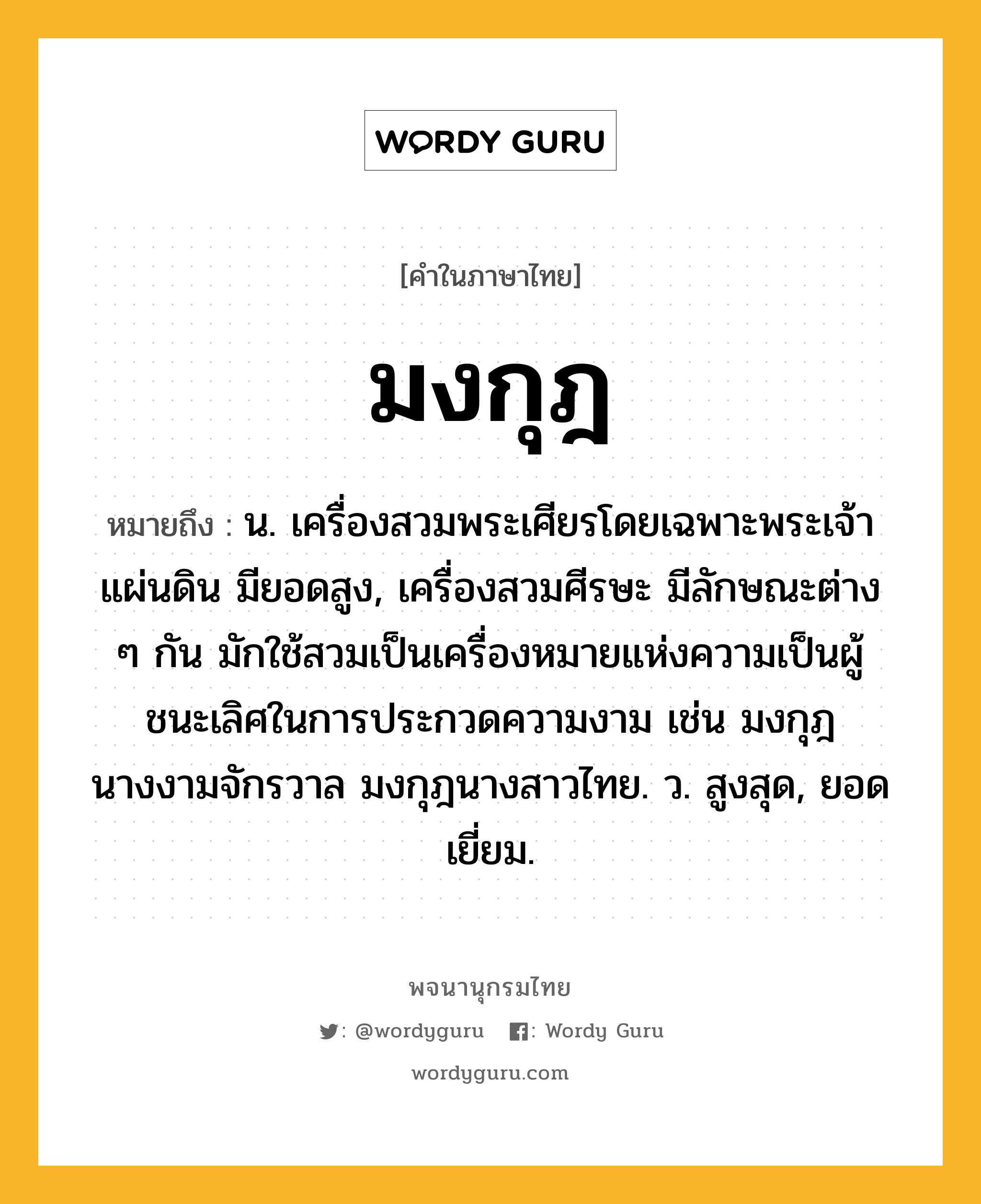 มงกุฎ ความหมาย หมายถึงอะไร?, คำในภาษาไทย มงกุฎ หมายถึง น. เครื่องสวมพระเศียรโดยเฉพาะพระเจ้าแผ่นดิน มียอดสูง, เครื่องสวมศีรษะ มีลักษณะต่าง ๆ กัน มักใช้สวมเป็นเครื่องหมายแห่งความเป็นผู้ชนะเลิศในการประกวดความงาม เช่น มงกุฎนางงามจักรวาล มงกุฎนางสาวไทย. ว. สูงสุด, ยอดเยี่ยม.