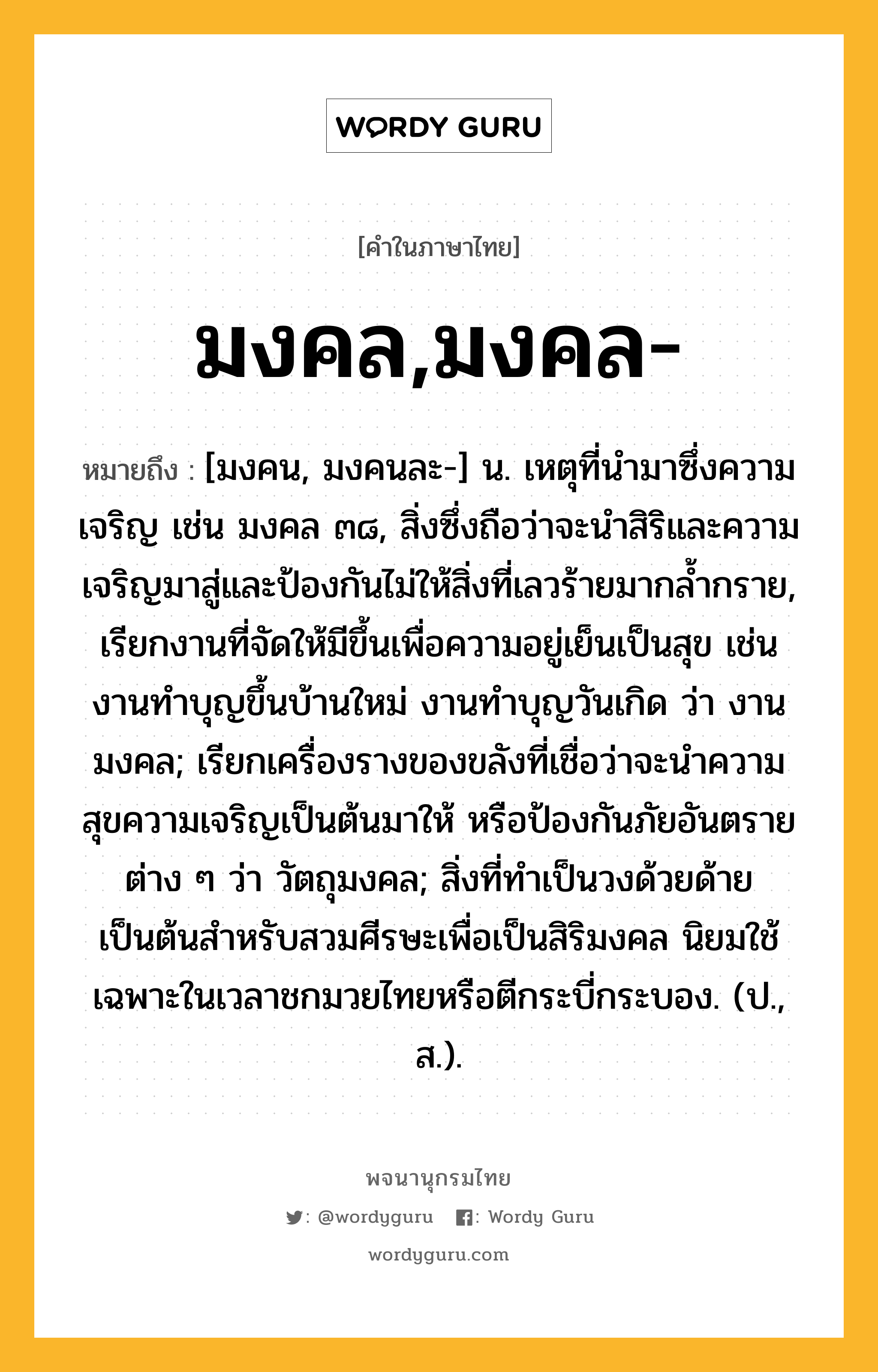 มงคล,มงคล- ความหมาย หมายถึงอะไร?, คำในภาษาไทย มงคล,มงคล- หมายถึง [มงคน, มงคนละ-] น. เหตุที่นํามาซึ่งความเจริญ เช่น มงคล ๓๘, สิ่งซึ่งถือว่าจะนำสิริและความเจริญมาสู่และป้องกันไม่ให้สิ่งที่เลวร้ายมากล้ำกราย, เรียกงานที่จัดให้มีขึ้นเพื่อความอยู่เย็นเป็นสุข เช่น งานทำบุญขึ้นบ้านใหม่ งานทำบุญวันเกิด ว่า งานมงคล; เรียกเครื่องรางของขลังที่เชื่อว่าจะนำความสุขความเจริญเป็นต้นมาให้ หรือป้องกันภัยอันตรายต่าง ๆ ว่า วัตถุมงคล; สิ่งที่ทำเป็นวงด้วยด้ายเป็นต้นสำหรับสวมศีรษะเพื่อเป็นสิริมงคล นิยมใช้เฉพาะในเวลาชกมวยไทยหรือตีกระบี่กระบอง. (ป., ส.).