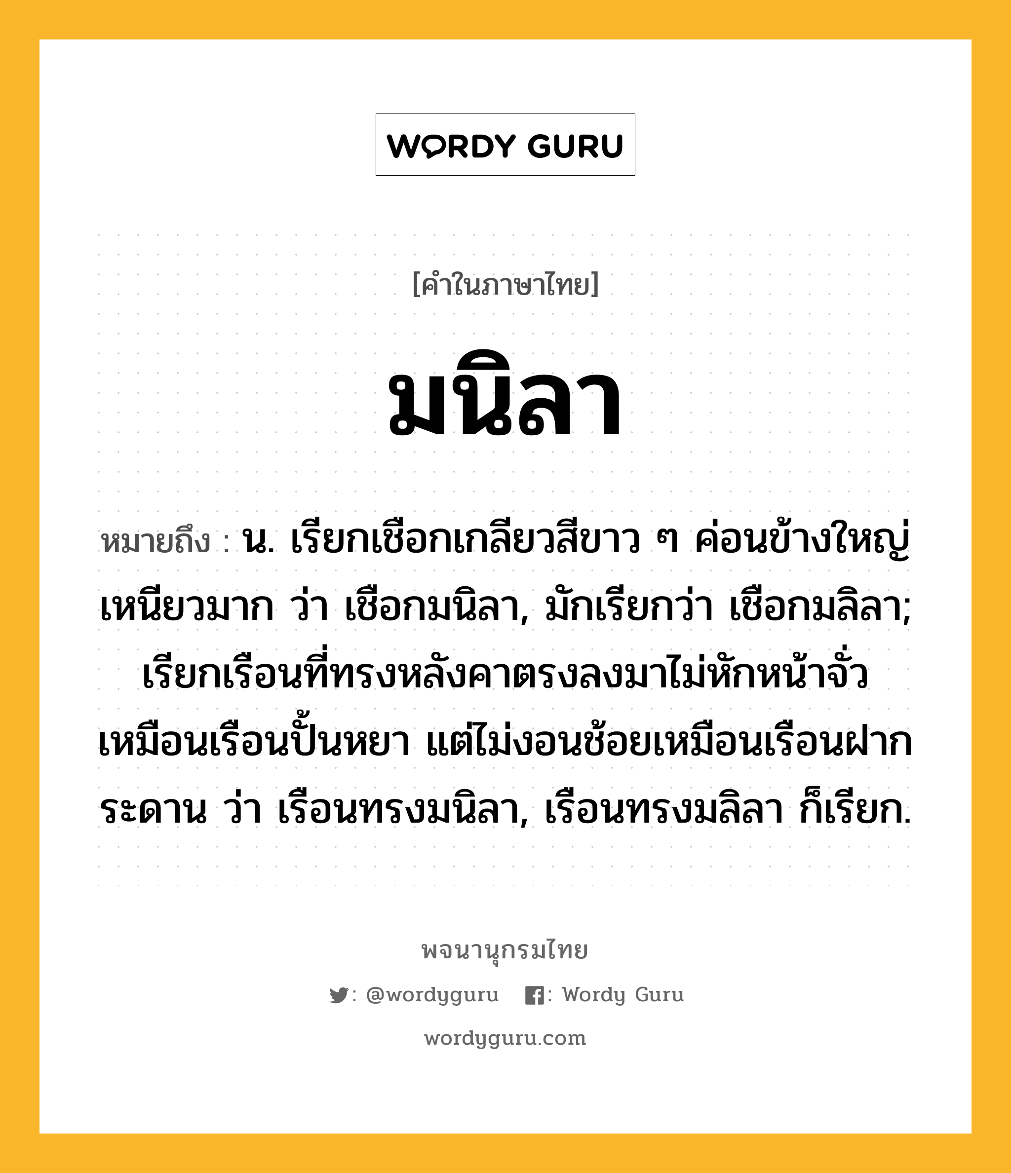 มนิลา ความหมาย หมายถึงอะไร?, คำในภาษาไทย มนิลา หมายถึง น. เรียกเชือกเกลียวสีขาว ๆ ค่อนข้างใหญ่ เหนียวมาก ว่า เชือกมนิลา, มักเรียกว่า เชือกมลิลา; เรียกเรือนที่ทรงหลังคาตรงลงมาไม่หักหน้าจั่ว เหมือนเรือนปั้นหยา แต่ไม่งอนช้อยเหมือนเรือนฝากระดาน ว่า เรือนทรงมนิลา, เรือนทรงมลิลา ก็เรียก.