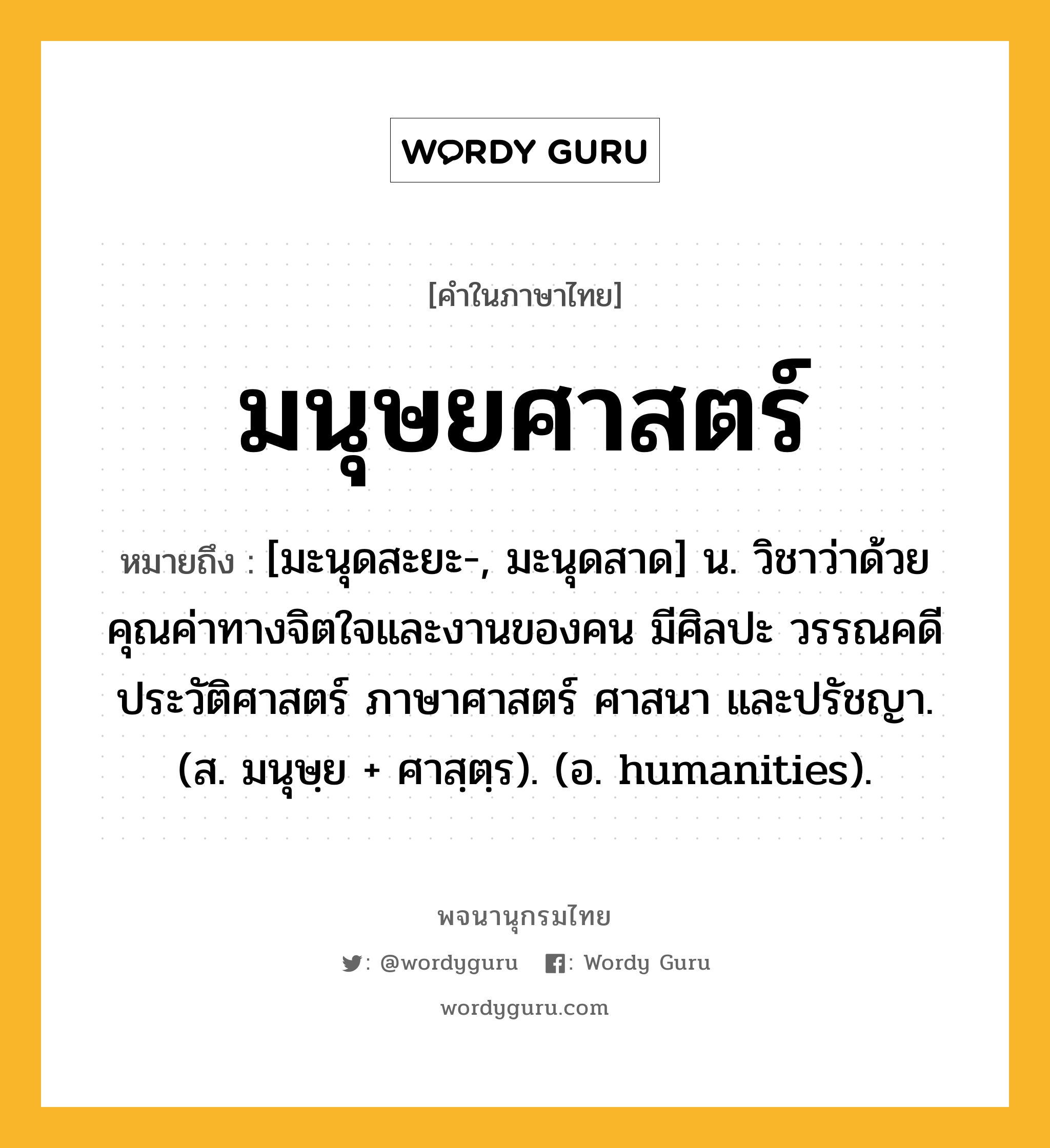 มนุษยศาสตร์ ความหมาย หมายถึงอะไร?, คำในภาษาไทย มนุษยศาสตร์ หมายถึง [มะนุดสะยะ-, มะนุดสาด] น. วิชาว่าด้วยคุณค่าทางจิตใจและงานของคน มีศิลปะ วรรณคดี ประวัติศาสตร์ ภาษาศาสตร์ ศาสนา และปรัชญา. (ส. มนุษฺย + ศาสฺตฺร). (อ. humanities).