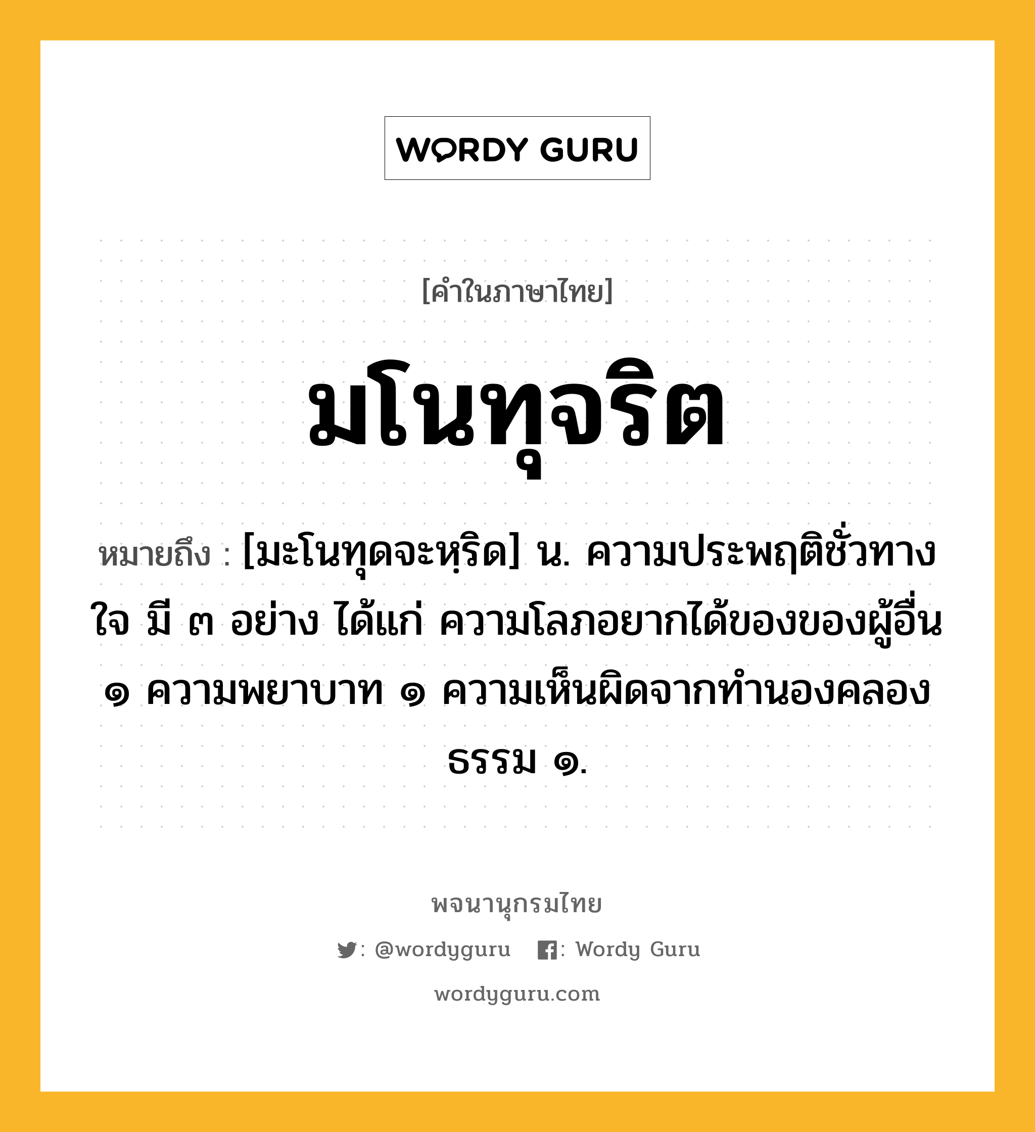 มโนทุจริต ความหมาย หมายถึงอะไร?, คำในภาษาไทย มโนทุจริต หมายถึง [มะโนทุดจะหฺริด] น. ความประพฤติชั่วทางใจ มี ๓ อย่าง ได้แก่ ความโลภอยากได้ของของผู้อื่น ๑ ความพยาบาท ๑ ความเห็นผิดจากทำนองคลองธรรม ๑.