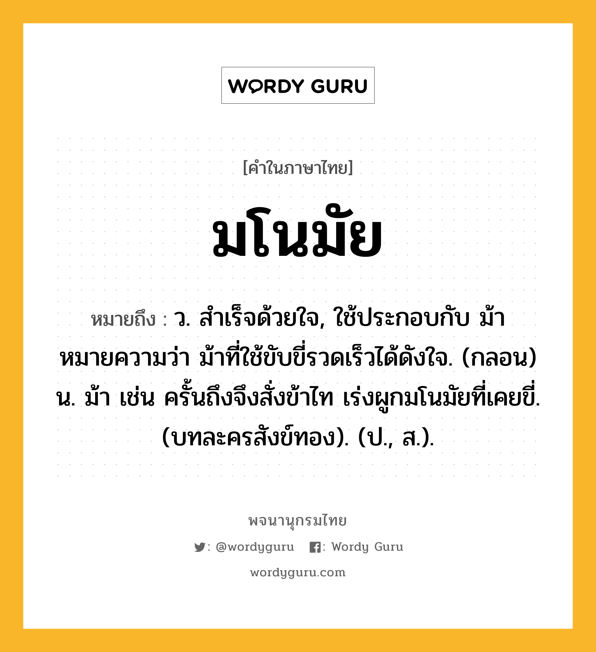 มโนมัย ความหมาย หมายถึงอะไร?, คำในภาษาไทย มโนมัย หมายถึง ว. สําเร็จด้วยใจ, ใช้ประกอบกับ ม้า หมายความว่า ม้าที่ใช้ขับขี่รวดเร็วได้ดังใจ. (กลอน) น. ม้า เช่น ครั้นถึงจึงสั่งข้าไท เร่งผูกมโนมัยที่เคยขี่. (บทละครสังข์ทอง). (ป., ส.).