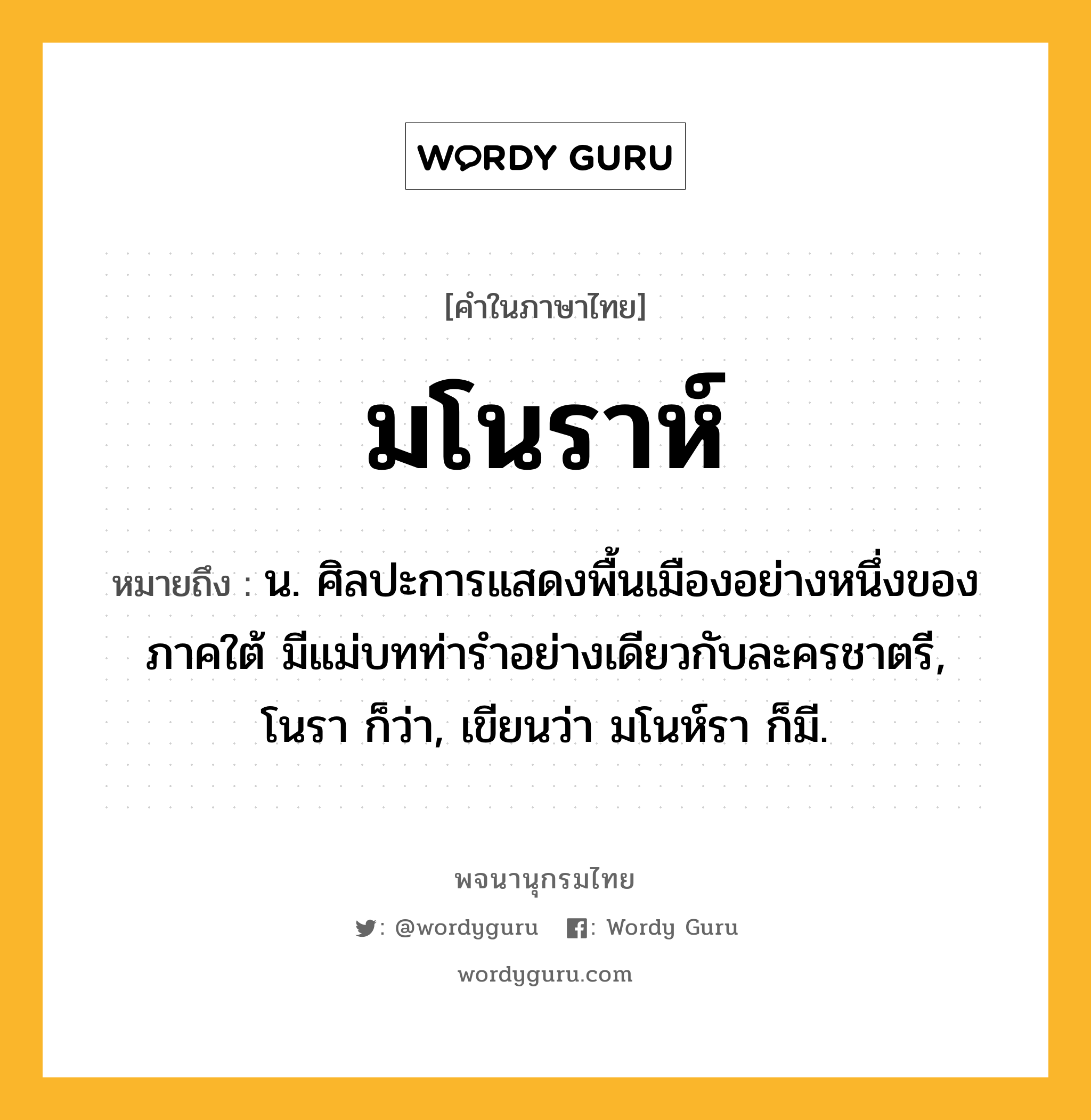 มโนราห์ ความหมาย หมายถึงอะไร?, คำในภาษาไทย มโนราห์ หมายถึง น. ศิลปะการแสดงพื้นเมืองอย่างหนึ่งของภาคใต้ มีแม่บทท่ารําอย่างเดียวกับละครชาตรี, โนรา ก็ว่า, เขียนว่า มโนห์รา ก็มี.