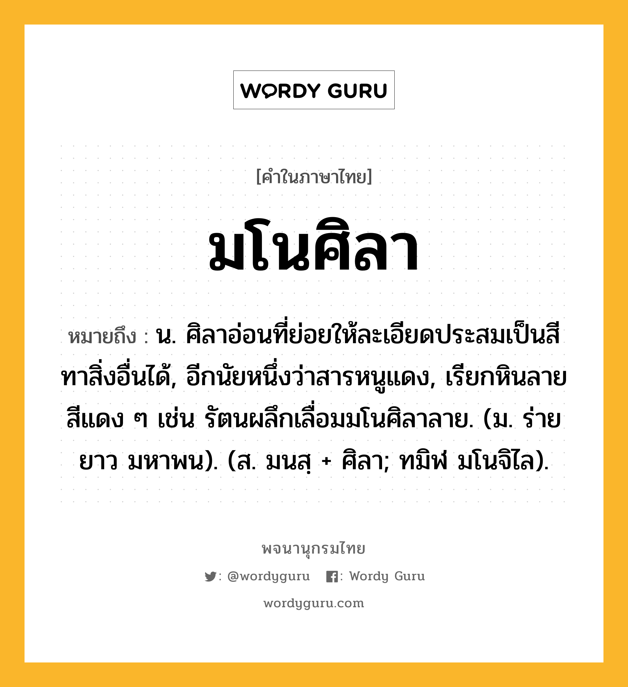 มโนศิลา ความหมาย หมายถึงอะไร?, คำในภาษาไทย มโนศิลา หมายถึง น. ศิลาอ่อนที่ย่อยให้ละเอียดประสมเป็นสีทาสิ่งอื่นได้, อีกนัยหนึ่งว่าสารหนูแดง, เรียกหินลายสีแดง ๆ เช่น รัตนผลึกเลื่อมมโนศิลาลาย. (ม. ร่ายยาว มหาพน). (ส. มนสฺ + ศิลา; ทมิฬ มโนจิไล).