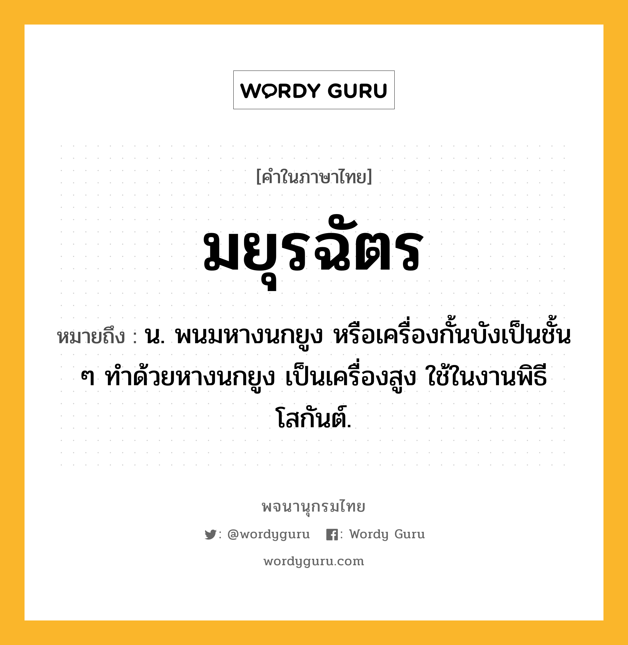 มยุรฉัตร ความหมาย หมายถึงอะไร?, คำในภาษาไทย มยุรฉัตร หมายถึง น. พนมหางนกยูง หรือเครื่องกั้นบังเป็นชั้น ๆ ทําด้วยหางนกยูง เป็นเครื่องสูง ใช้ในงานพิธีโสกันต์.