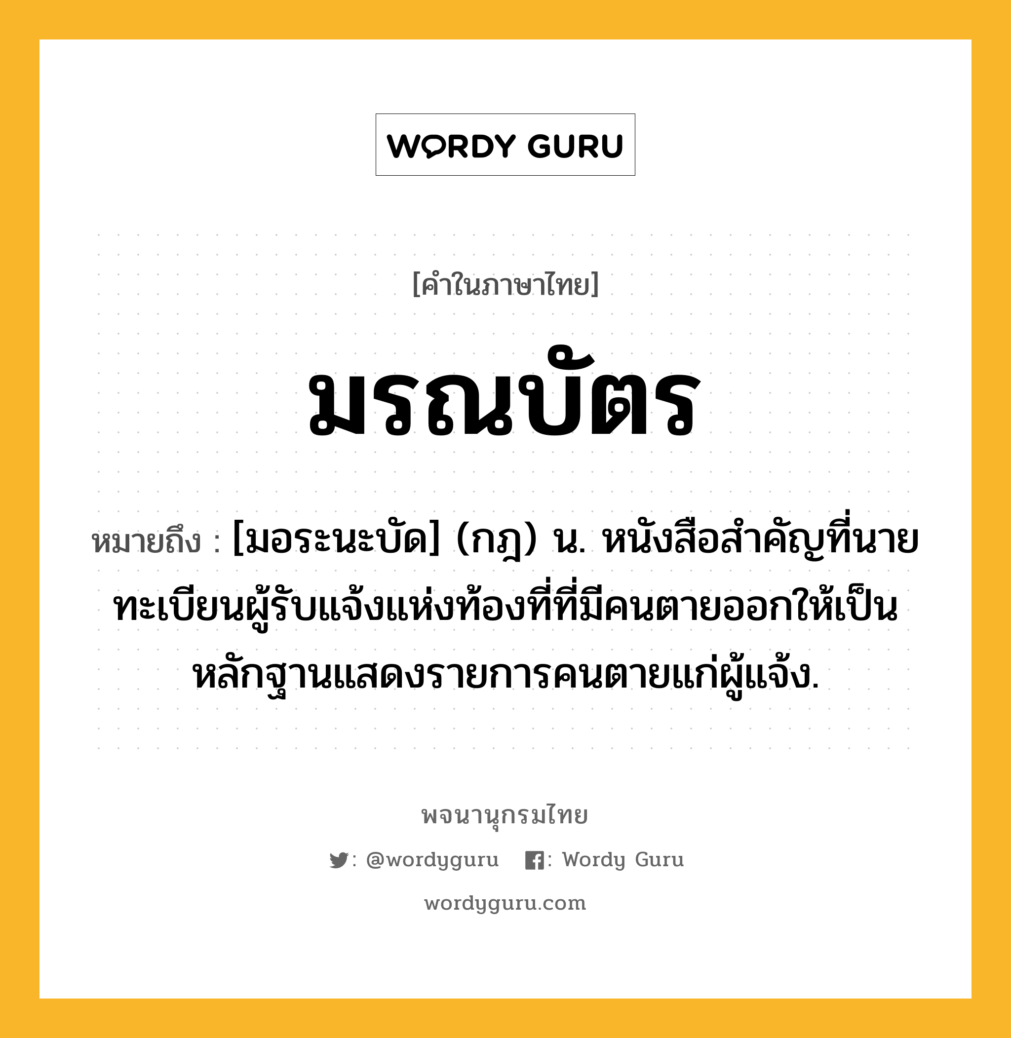 มรณบัตร ความหมาย หมายถึงอะไร?, คำในภาษาไทย มรณบัตร หมายถึง [มอระนะบัด] (กฎ) น. หนังสือสําคัญที่นายทะเบียนผู้รับแจ้งแห่งท้องที่ที่มีคนตายออกให้เป็นหลักฐานแสดงรายการคนตายแก่ผู้แจ้ง.