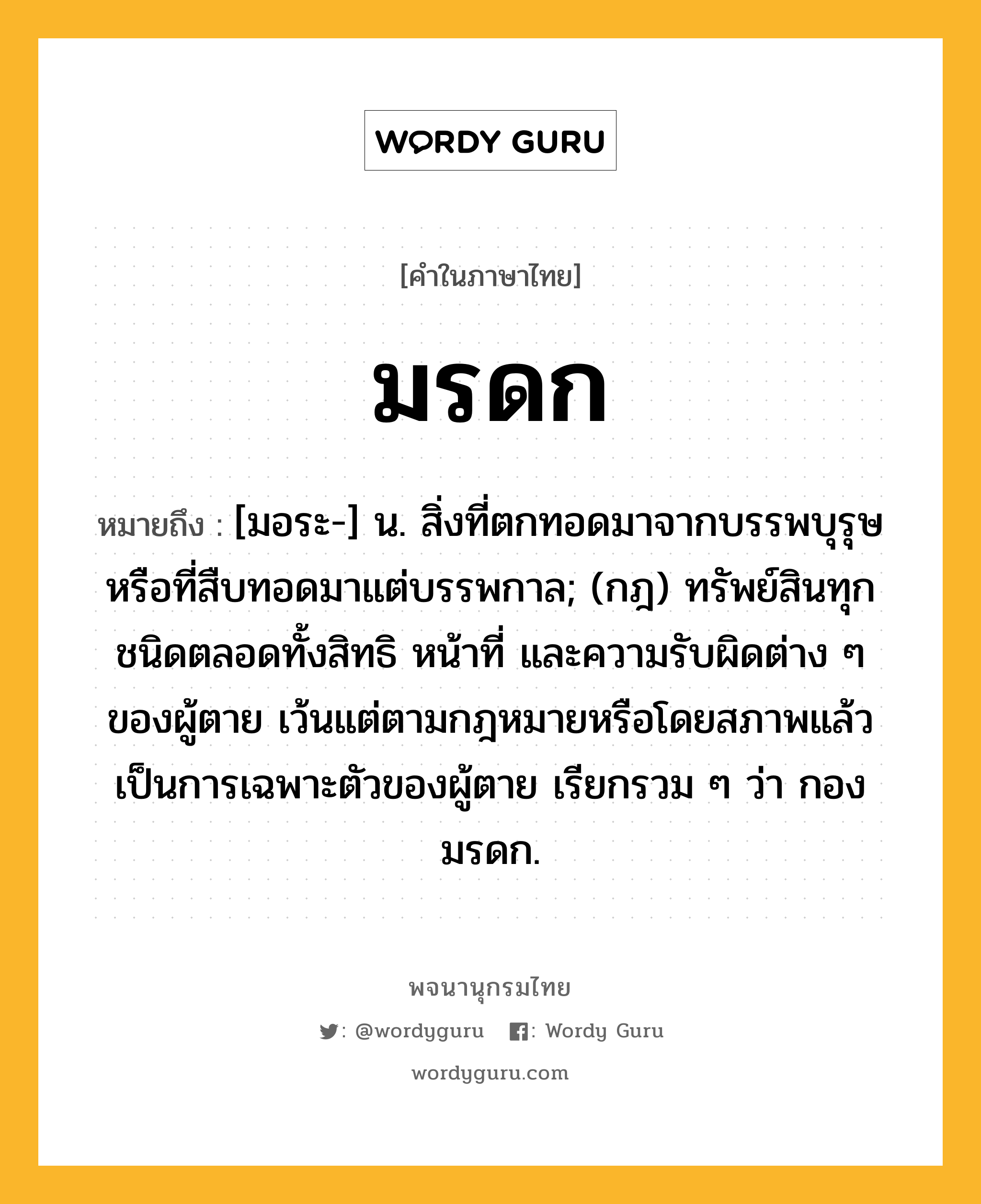 มรดก ความหมาย หมายถึงอะไร?, คำในภาษาไทย มรดก หมายถึง [มอระ-] น. สิ่งที่ตกทอดมาจากบรรพบุรุษหรือที่สืบทอดมาแต่บรรพกาล; (กฎ) ทรัพย์สินทุกชนิดตลอดทั้งสิทธิ หน้าที่ และความรับผิดต่าง ๆ ของผู้ตาย เว้นแต่ตามกฎหมายหรือโดยสภาพแล้ว เป็นการเฉพาะตัวของผู้ตาย เรียกรวม ๆ ว่า กองมรดก.