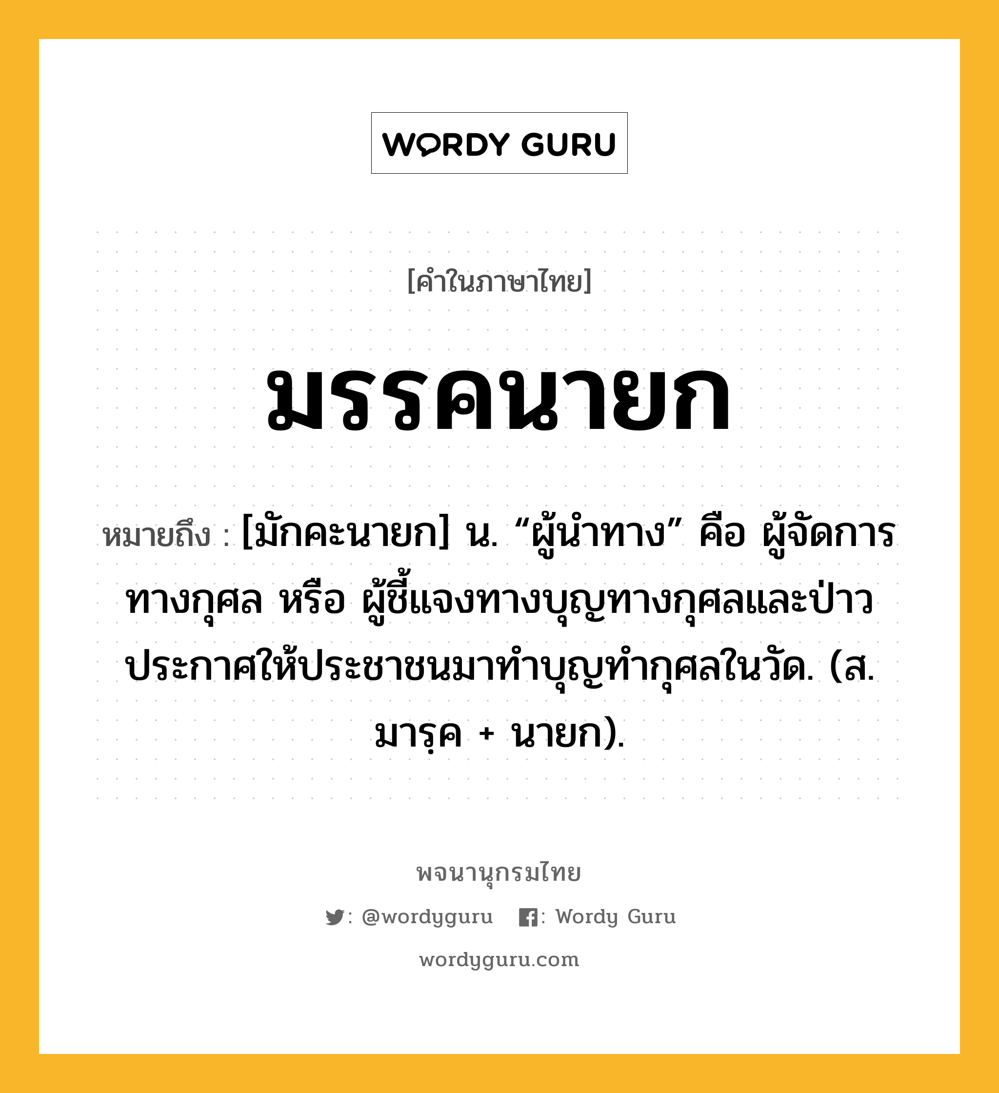 มรรคนายก ความหมาย หมายถึงอะไร?, คำในภาษาไทย มรรคนายก หมายถึง [มักคะนายก] น. “ผู้นําทาง” คือ ผู้จัดการทางกุศล หรือ ผู้ชี้แจงทางบุญทางกุศลและป่าวประกาศให้ประชาชนมาทำบุญทำกุศลในวัด. (ส. มารฺค + นายก).