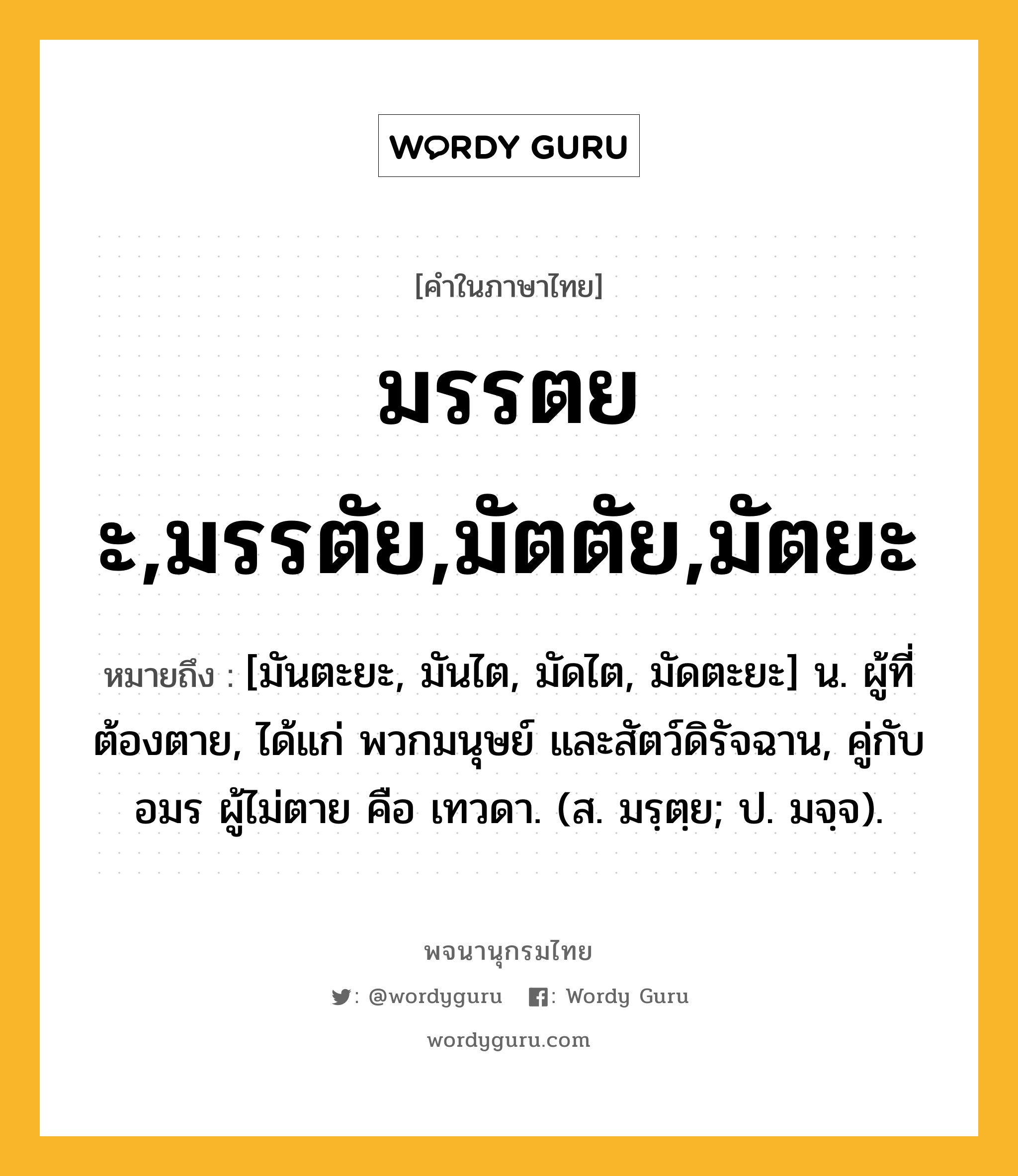 มรรตยะ,มรรตัย,มัตตัย,มัตยะ ความหมาย หมายถึงอะไร?, คำในภาษาไทย มรรตยะ,มรรตัย,มัตตัย,มัตยะ หมายถึง [มันตะยะ, มันไต, มัดไต, มัดตะยะ] น. ผู้ที่ต้องตาย, ได้แก่ พวกมนุษย์ และสัตว์ดิรัจฉาน, คู่กับ อมร ผู้ไม่ตาย คือ เทวดา. (ส. มรฺตฺย; ป. มจฺจ).