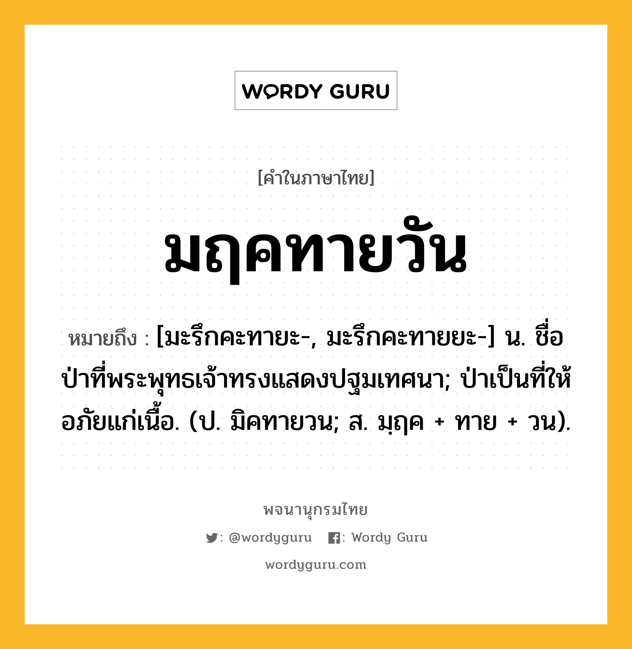 มฤคทายวัน ความหมาย หมายถึงอะไร?, คำในภาษาไทย มฤคทายวัน หมายถึง [มะรึกคะทายะ-, มะรึกคะทายยะ-] น. ชื่อป่าที่พระพุทธเจ้าทรงแสดงปฐมเทศนา; ป่าเป็นที่ให้อภัยแก่เนื้อ. (ป. มิคทายวน; ส. มฺฤค + ทาย + วน).