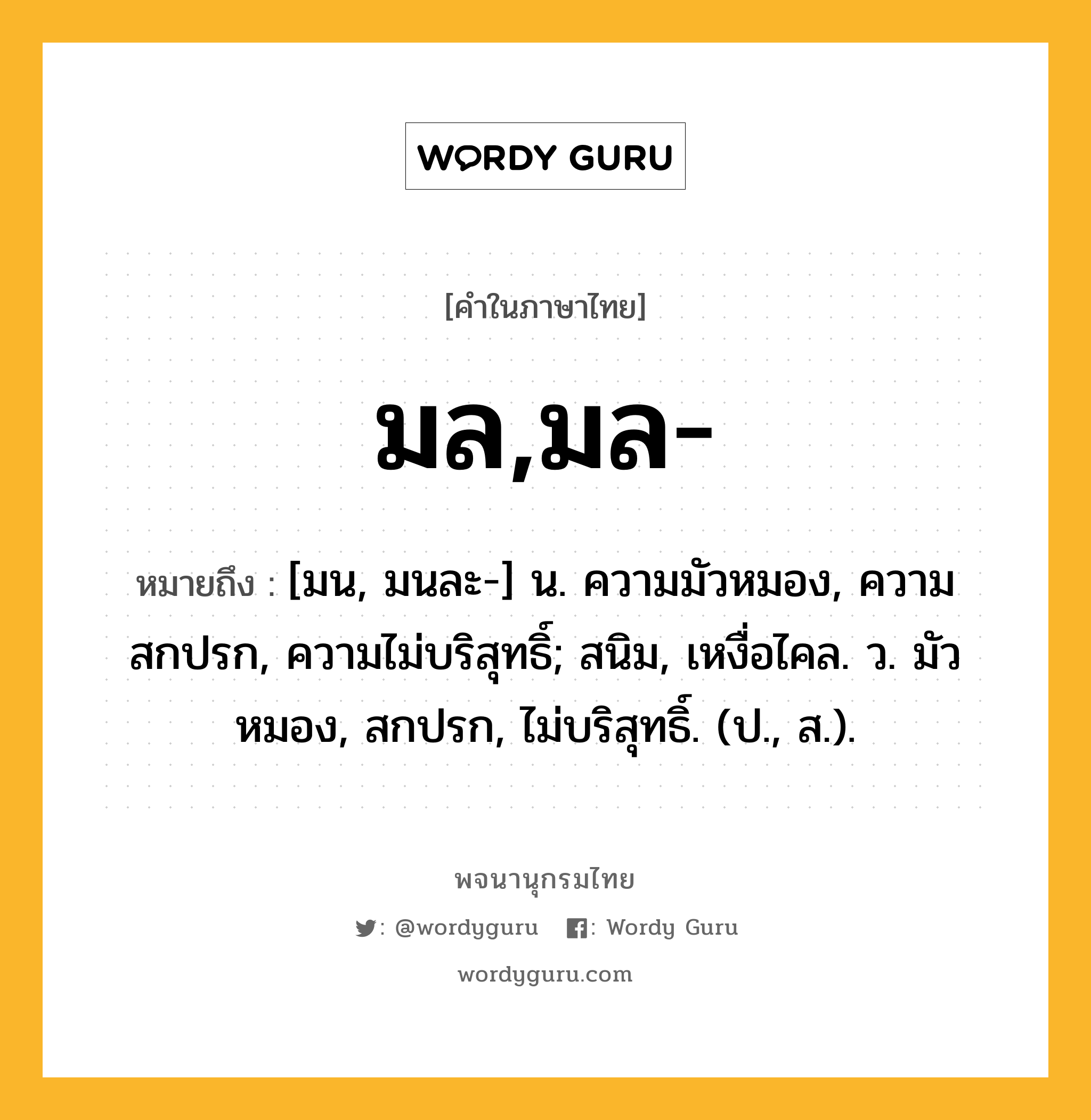 มล,มล- ความหมาย หมายถึงอะไร?, คำในภาษาไทย มล,มล- หมายถึง [มน, มนละ-] น. ความมัวหมอง, ความสกปรก, ความไม่บริสุทธิ์; สนิม, เหงื่อไคล. ว. มัวหมอง, สกปรก, ไม่บริสุทธิ์. (ป., ส.).