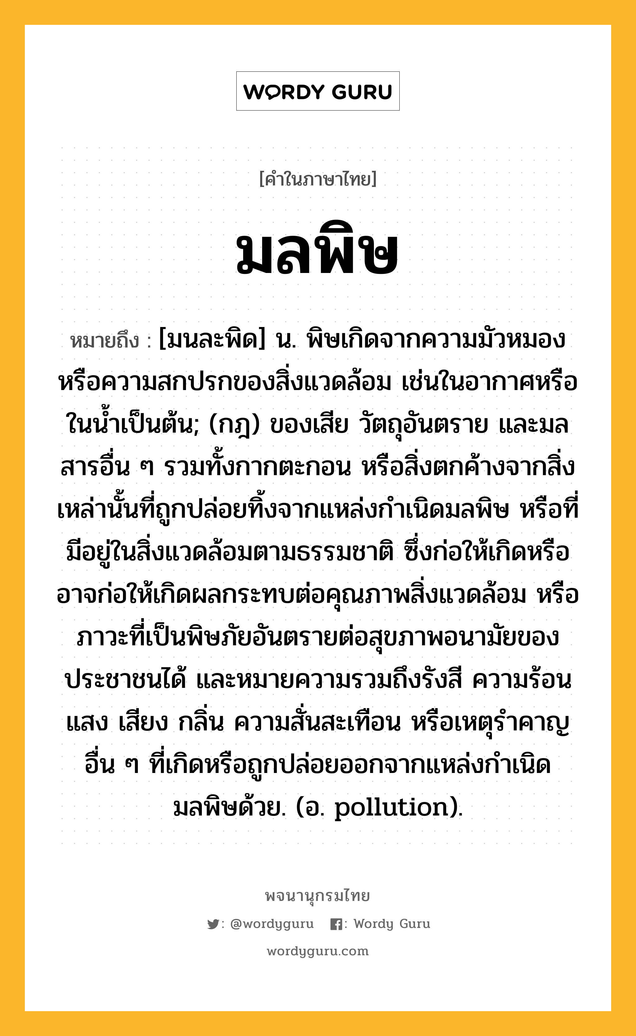 มลพิษ ความหมาย หมายถึงอะไร?, คำในภาษาไทย มลพิษ หมายถึง [มนละพิด] น. พิษเกิดจากความมัวหมองหรือความสกปรกของสิ่งแวดล้อม เช่นในอากาศหรือในน้ำเป็นต้น; (กฎ) ของเสีย วัตถุอันตราย และมลสารอื่น ๆ รวมทั้งกากตะกอน หรือสิ่งตกค้างจากสิ่งเหล่านั้นที่ถูกปล่อยทิ้งจากแหล่งกำเนิดมลพิษ หรือที่มีอยู่ในสิ่งแวดล้อมตามธรรมชาติ ซึ่งก่อให้เกิดหรืออาจก่อให้เกิดผลกระทบต่อคุณภาพสิ่งแวดล้อม หรือภาวะที่เป็นพิษภัยอันตรายต่อสุขภาพอนามัยของประชาชนได้ และหมายความรวมถึงรังสี ความร้อน แสง เสียง กลิ่น ความสั่นสะเทือน หรือเหตุรำคาญอื่น ๆ ที่เกิดหรือถูกปล่อยออกจากแหล่งกำเนิดมลพิษด้วย. (อ. pollution).