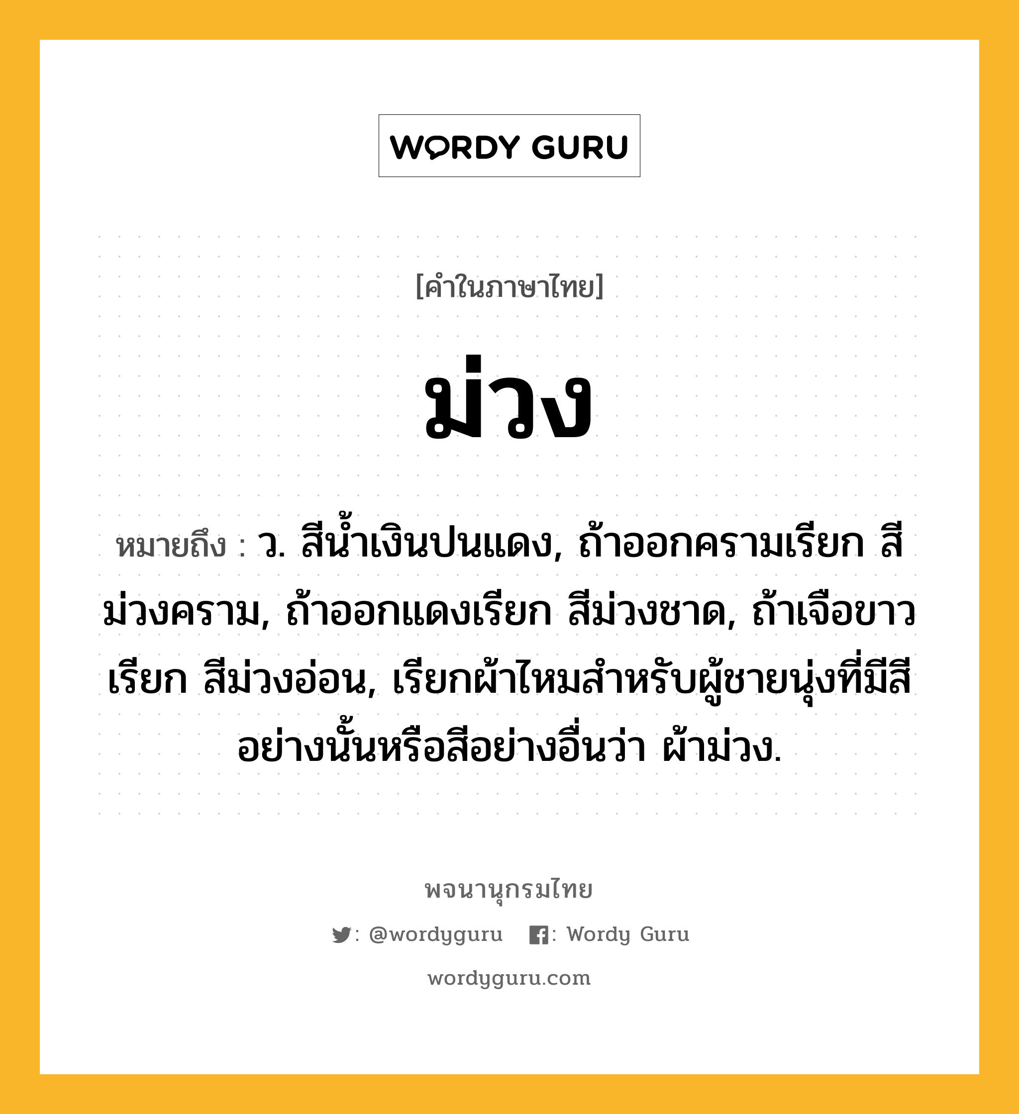 ม่วง ความหมาย หมายถึงอะไร?, คำในภาษาไทย ม่วง หมายถึง ว. สีน้ำเงินปนแดง, ถ้าออกครามเรียก สีม่วงคราม, ถ้าออกแดงเรียก สีม่วงชาด, ถ้าเจือขาวเรียก สีม่วงอ่อน, เรียกผ้าไหมสําหรับผู้ชายนุ่งที่มีสีอย่างนั้นหรือสีอย่างอื่นว่า ผ้าม่วง.