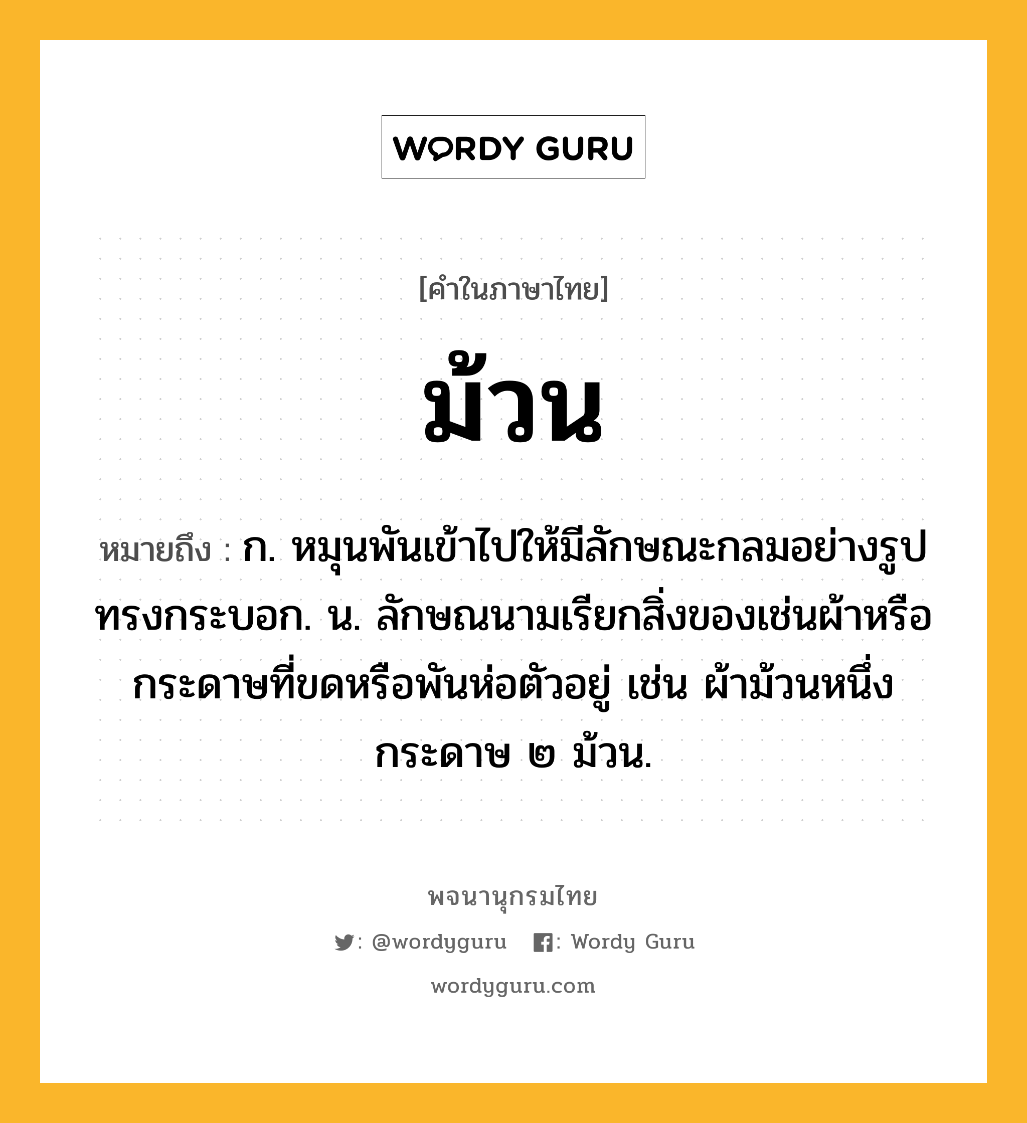 ม้วน ความหมาย หมายถึงอะไร?, คำในภาษาไทย ม้วน หมายถึง ก. หมุนพันเข้าไปให้มีลักษณะกลมอย่างรูปทรงกระบอก. น. ลักษณนามเรียกสิ่งของเช่นผ้าหรือกระดาษที่ขดหรือพันห่อตัวอยู่ เช่น ผ้าม้วนหนึ่ง กระดาษ ๒ ม้วน.