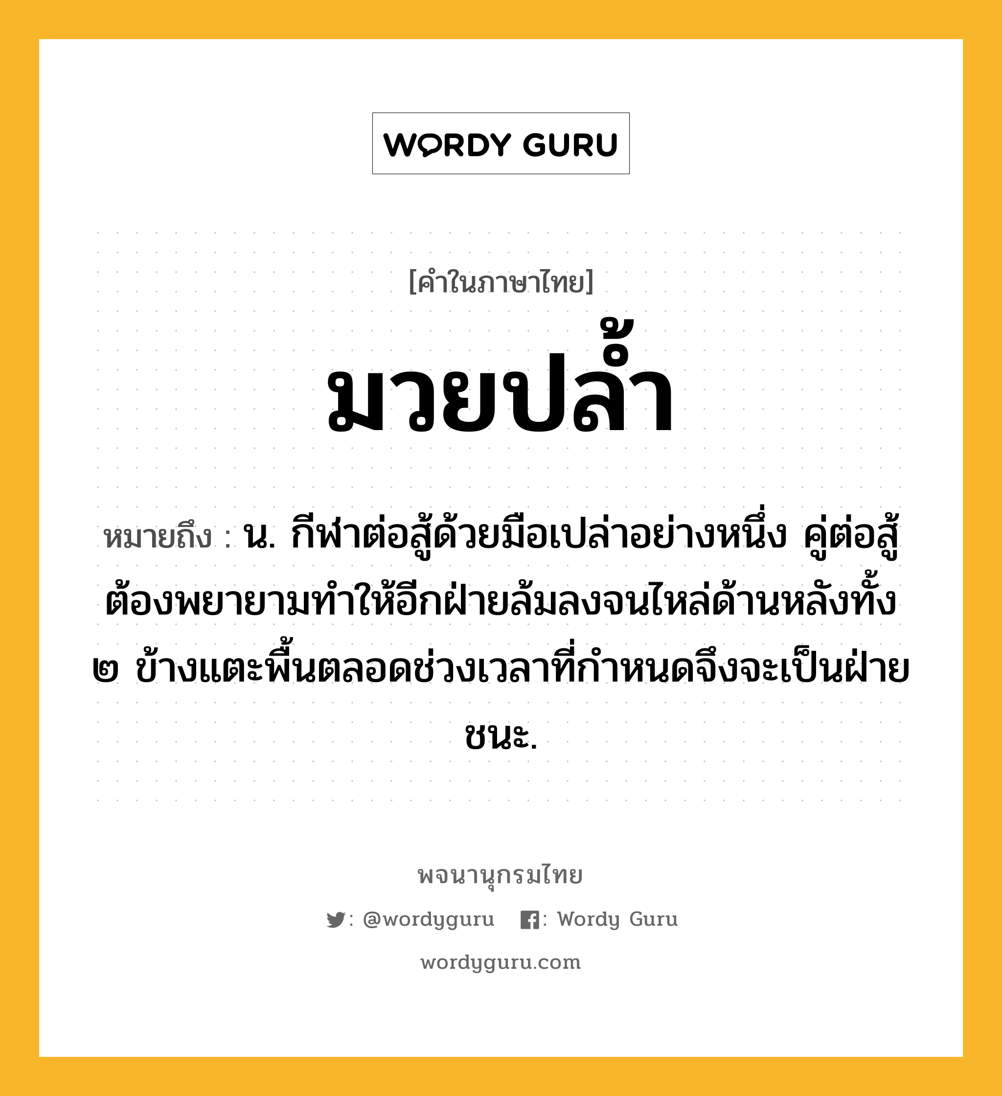 มวยปล้ำ ความหมาย หมายถึงอะไร?, คำในภาษาไทย มวยปล้ำ หมายถึง น. กีฬาต่อสู้ด้วยมือเปล่าอย่างหนึ่ง คู่ต่อสู้ต้องพยายามทําให้อีกฝ่ายล้มลงจนไหล่ด้านหลังทั้ง ๒ ข้างแตะพื้นตลอดช่วงเวลาที่กำหนดจึงจะเป็นฝ่ายชนะ.