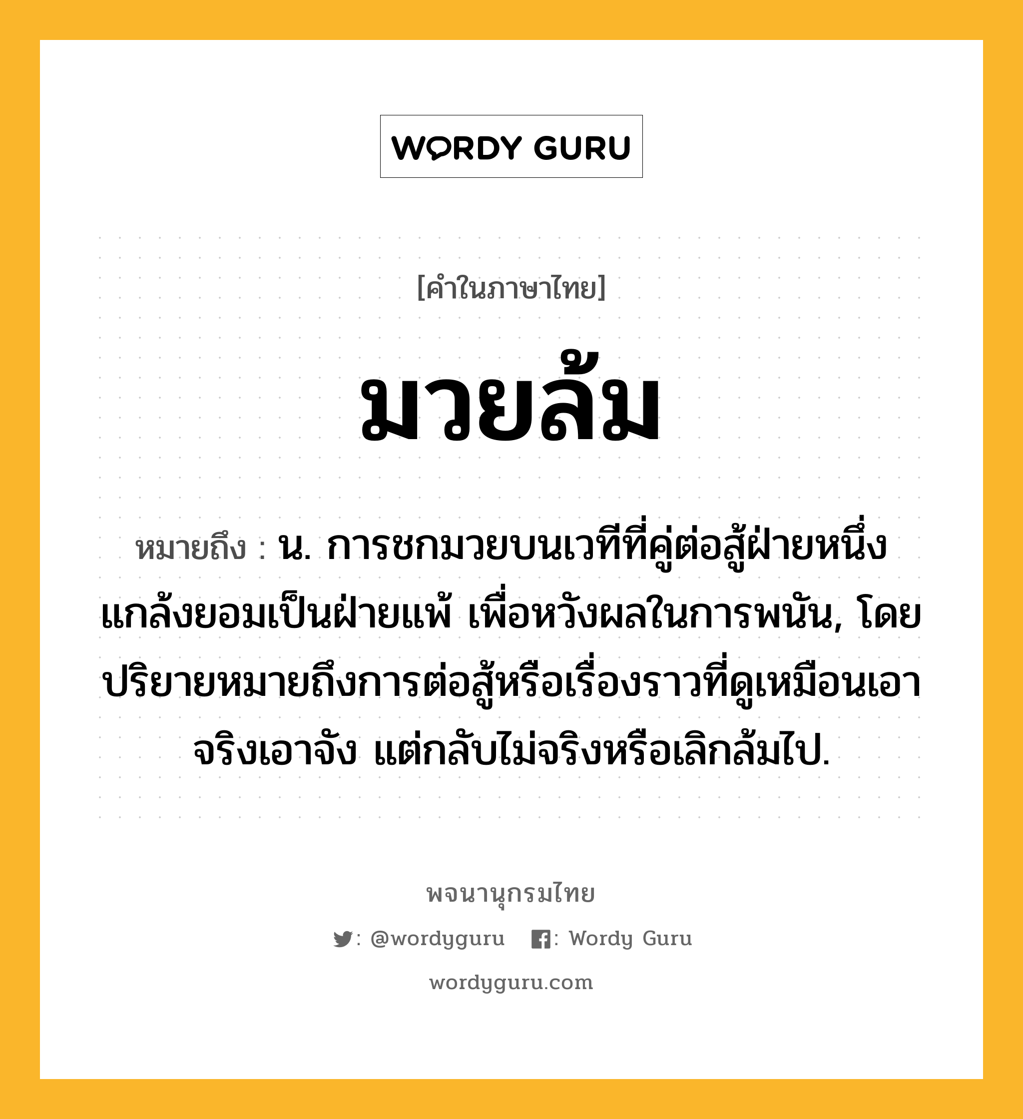 มวยล้ม ความหมาย หมายถึงอะไร?, คำในภาษาไทย มวยล้ม หมายถึง น. การชกมวยบนเวทีที่คู่ต่อสู้ฝ่ายหนึ่งแกล้งยอมเป็นฝ่ายแพ้ เพื่อหวังผลในการพนัน, โดยปริยายหมายถึงการต่อสู้หรือเรื่องราวที่ดูเหมือนเอาจริงเอาจัง แต่กลับไม่จริงหรือเลิกล้มไป.