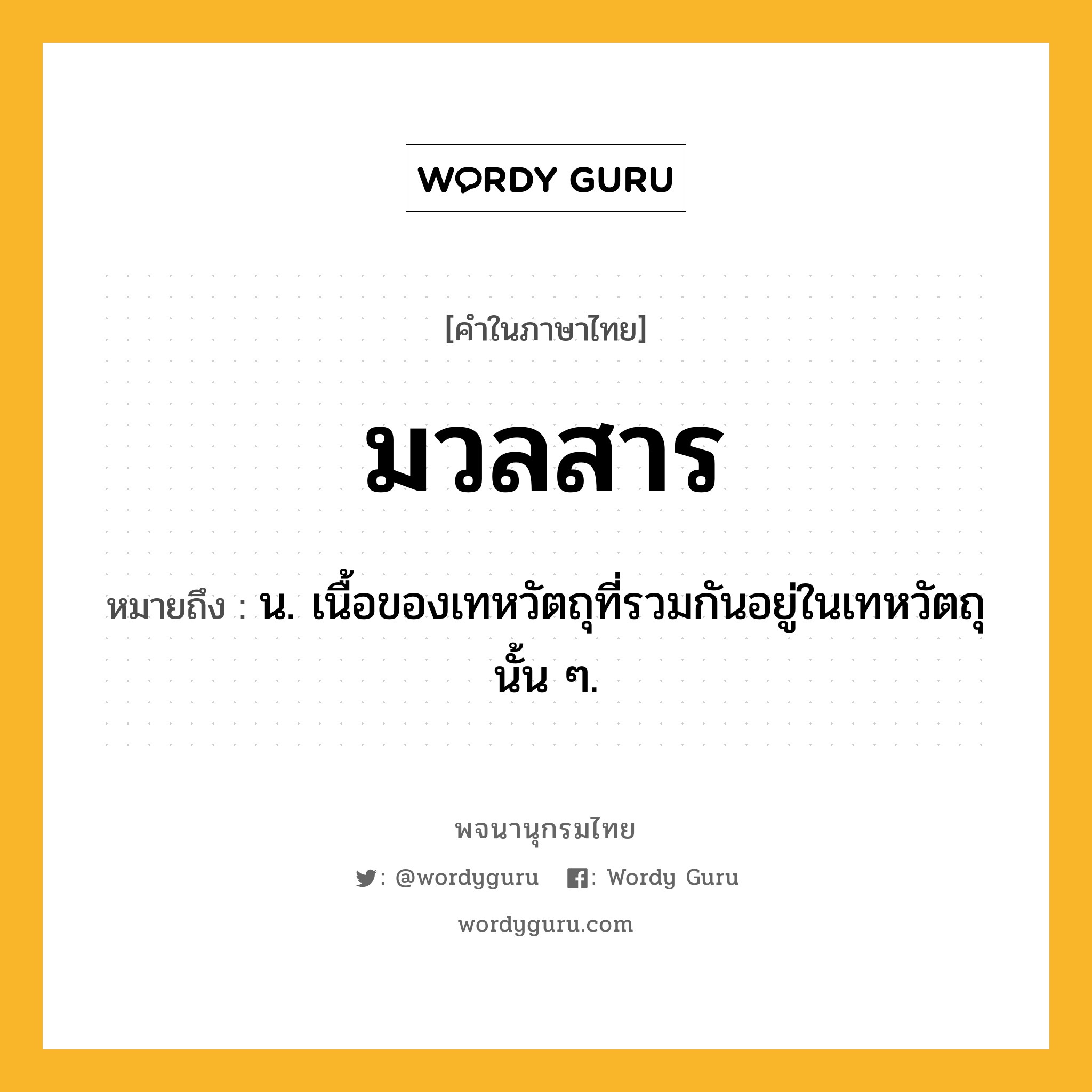 มวลสาร ความหมาย หมายถึงอะไร?, คำในภาษาไทย มวลสาร หมายถึง น. เนื้อของเทหวัตถุที่รวมกันอยู่ในเทหวัตถุนั้น ๆ.