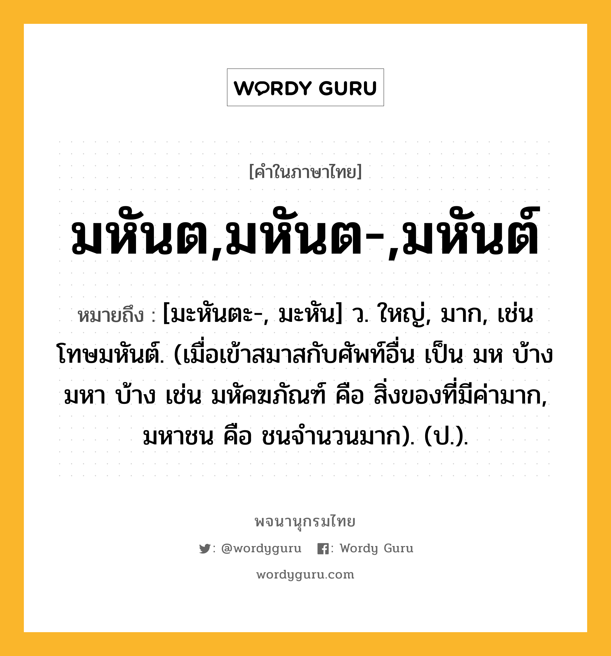 มหันต,มหันต-,มหันต์ ความหมาย หมายถึงอะไร?, คำในภาษาไทย มหันต,มหันต-,มหันต์ หมายถึง [มะหันตะ-, มะหัน] ว. ใหญ่, มาก, เช่น โทษมหันต์. (เมื่อเข้าสมาสกับศัพท์อื่น เป็น มห บ้าง มหา บ้าง เช่น มหัคฆภัณฑ์ คือ สิ่งของที่มีค่ามาก, มหาชน คือ ชนจำนวนมาก). (ป.).