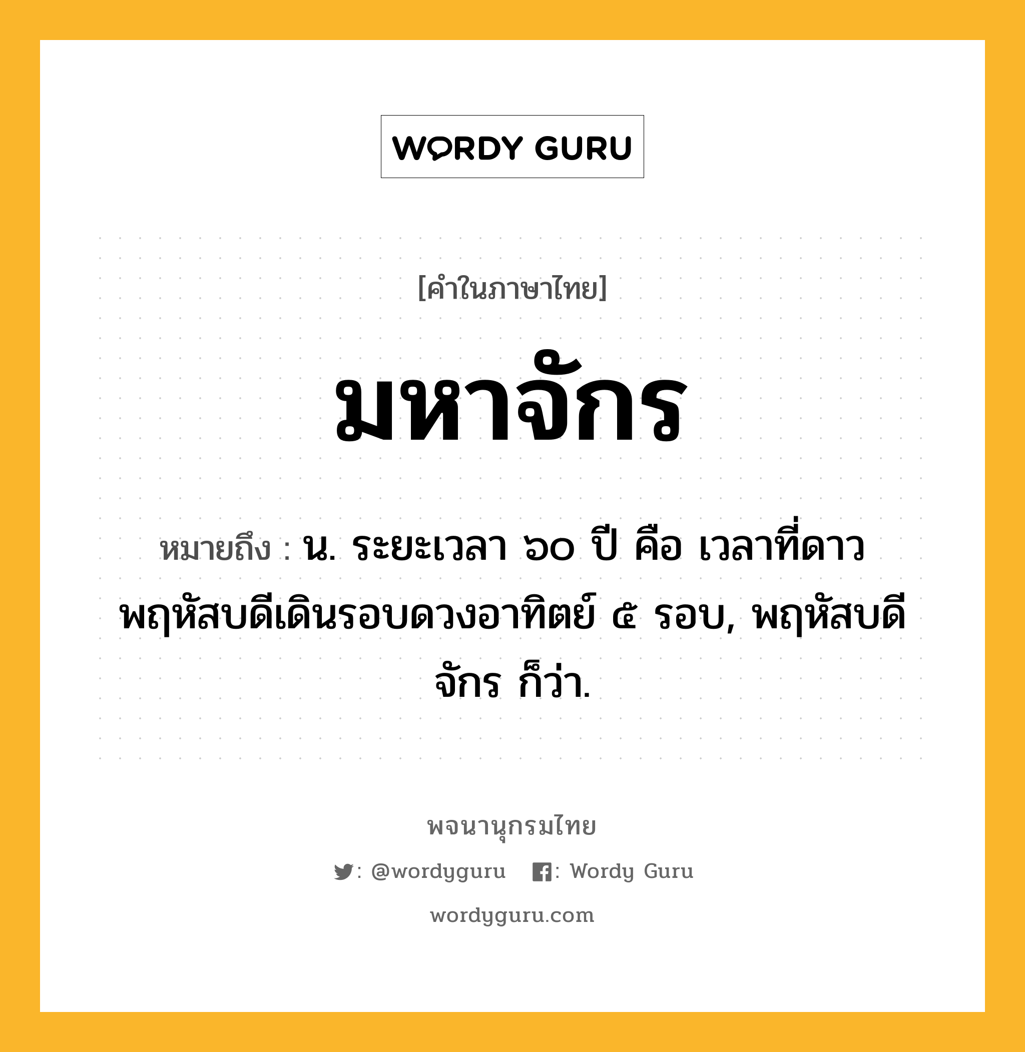 มหาจักร ความหมาย หมายถึงอะไร?, คำในภาษาไทย มหาจักร หมายถึง น. ระยะเวลา ๖๐ ปี คือ เวลาที่ดาวพฤหัสบดีเดินรอบดวงอาทิตย์ ๕ รอบ, พฤหัสบดีจักร ก็ว่า.