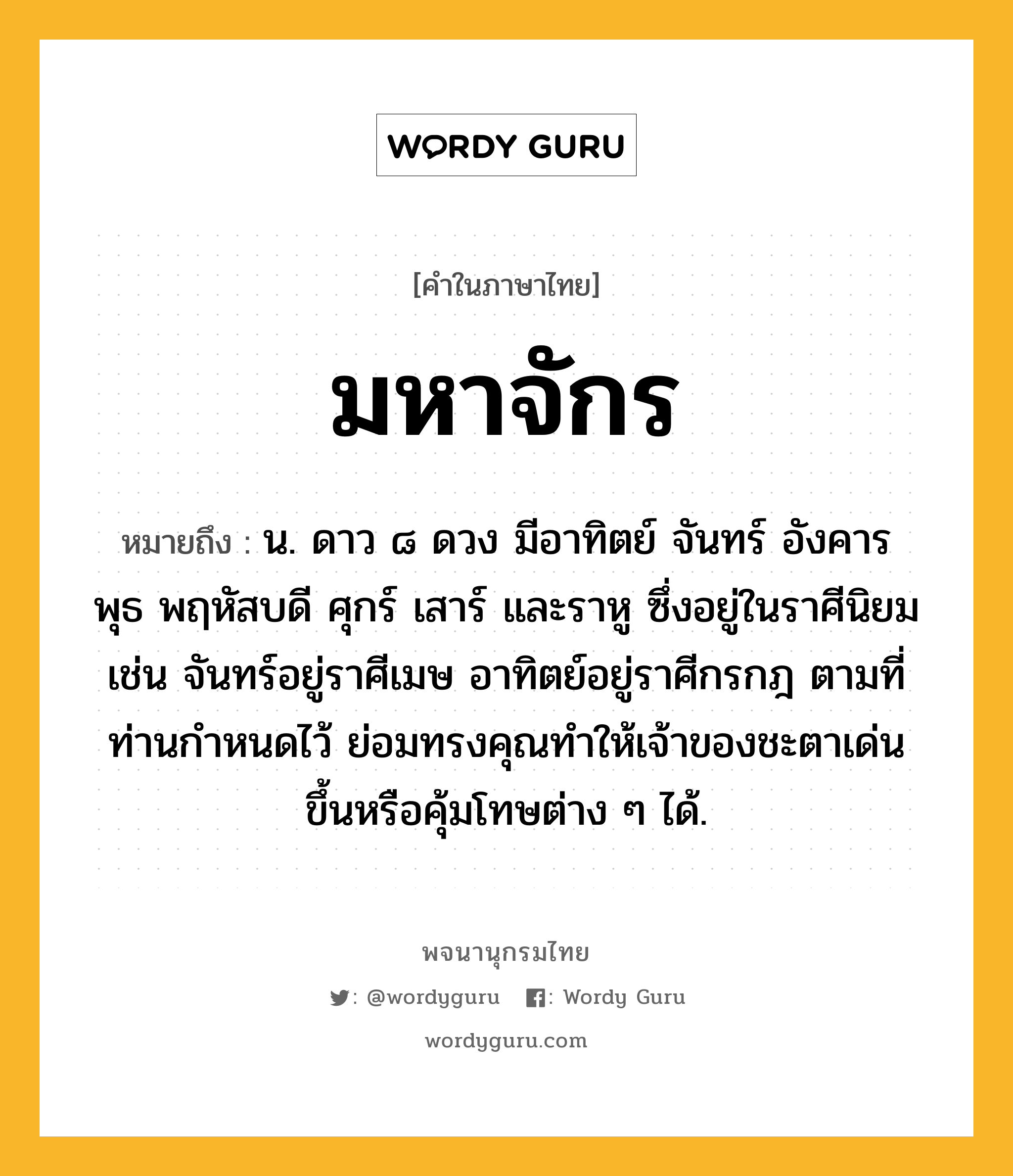 มหาจักร ความหมาย หมายถึงอะไร?, คำในภาษาไทย มหาจักร หมายถึง น. ดาว ๘ ดวง มีอาทิตย์ จันทร์ อังคาร พุธ พฤหัสบดี ศุกร์ เสาร์ และราหู ซึ่งอยู่ในราศีนิยม เช่น จันทร์อยู่ราศีเมษ อาทิตย์อยู่ราศีกรกฎ ตามที่ท่านกำหนดไว้ ย่อมทรงคุณทำให้เจ้าของชะตาเด่นขึ้นหรือคุ้มโทษต่าง ๆ ได้.