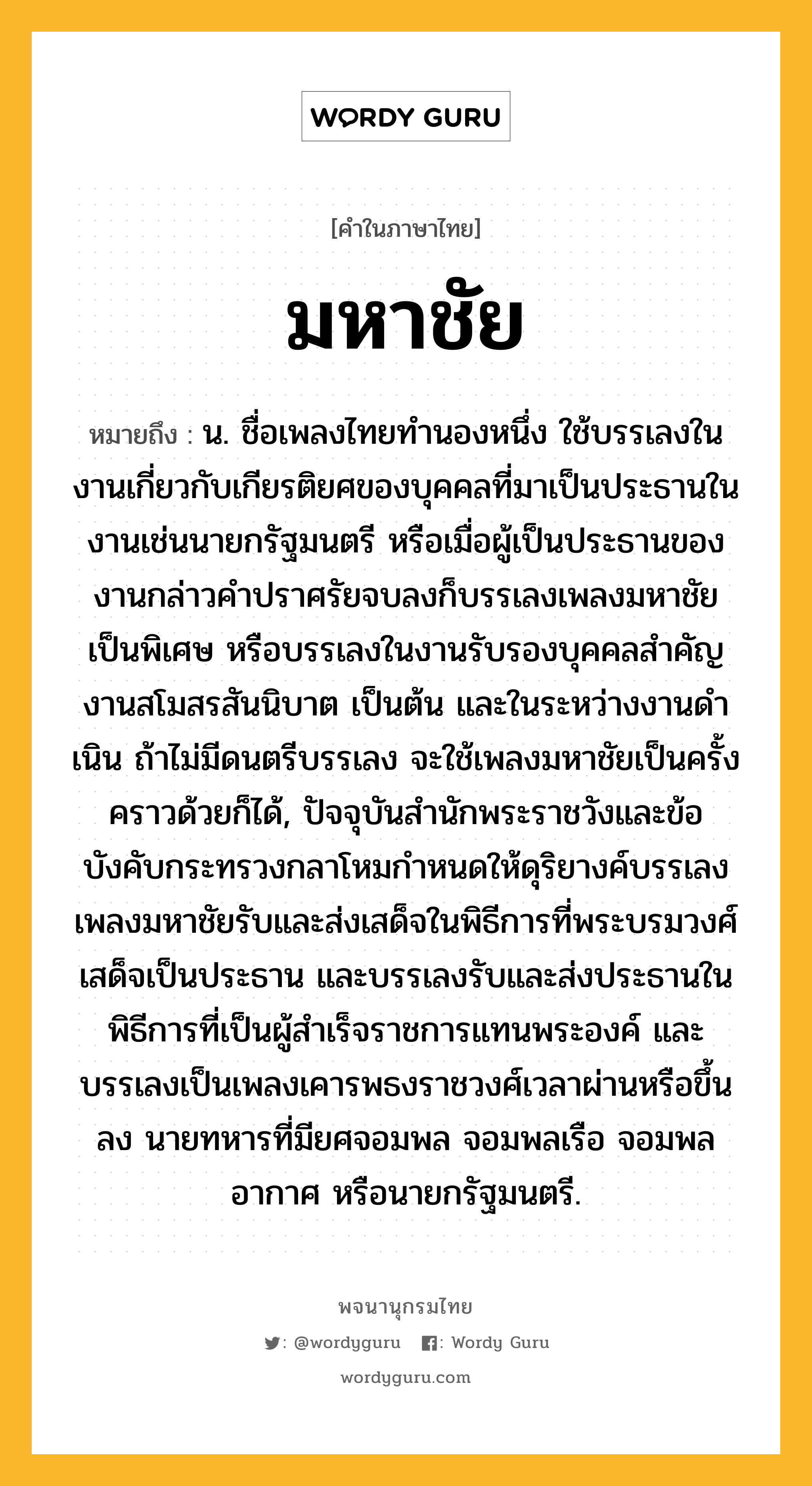 มหาชัย ความหมาย หมายถึงอะไร?, คำในภาษาไทย มหาชัย หมายถึง น. ชื่อเพลงไทยทํานองหนึ่ง ใช้บรรเลงในงานเกี่ยวกับเกียรติยศของบุคคลที่มาเป็นประธานในงานเช่นนายกรัฐมนตรี หรือเมื่อผู้เป็นประธานของงานกล่าวคําปราศรัยจบลงก็บรรเลงเพลงมหาชัยเป็นพิเศษ หรือบรรเลงในงานรับรองบุคคลสําคัญ งานสโมสรสันนิบาต เป็นต้น และในระหว่างงานดําเนิน ถ้าไม่มีดนตรีบรรเลง จะใช้เพลงมหาชัยเป็นครั้งคราวด้วยก็ได้, ปัจจุบันสํานักพระราชวังและข้อบังคับกระทรวงกลาโหมกําหนดให้ดุริยางค์บรรเลงเพลงมหาชัยรับและส่งเสด็จในพิธีการที่พระบรมวงศ์เสด็จเป็นประธาน และบรรเลงรับและส่งประธานในพิธีการที่เป็นผู้สําเร็จราชการแทนพระองค์ และบรรเลงเป็นเพลงเคารพธงราชวงศ์เวลาผ่านหรือขึ้นลง นายทหารที่มียศจอมพล จอมพลเรือ จอมพลอากาศ หรือนายกรัฐมนตรี.