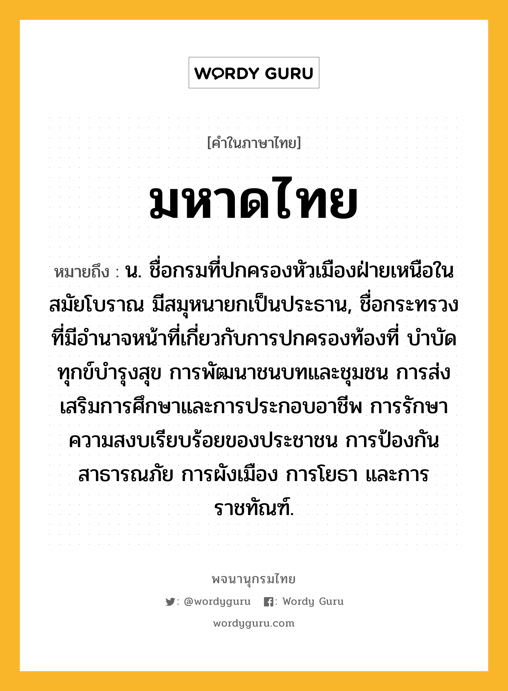 มหาดไทย ความหมาย หมายถึงอะไร?, คำในภาษาไทย มหาดไทย หมายถึง น. ชื่อกรมที่ปกครองหัวเมืองฝ่ายเหนือในสมัยโบราณ มีสมุหนายกเป็นประธาน, ชื่อกระทรวงที่มีอํานาจหน้าที่เกี่ยวกับการปกครองท้องที่ บําบัดทุกข์บํารุงสุข การพัฒนาชนบทและชุมชน การส่งเสริมการศึกษาและการประกอบอาชีพ การรักษาความสงบเรียบร้อยของประชาชน การป้องกันสาธารณภัย การผังเมือง การโยธา และการราชทัณฑ์.