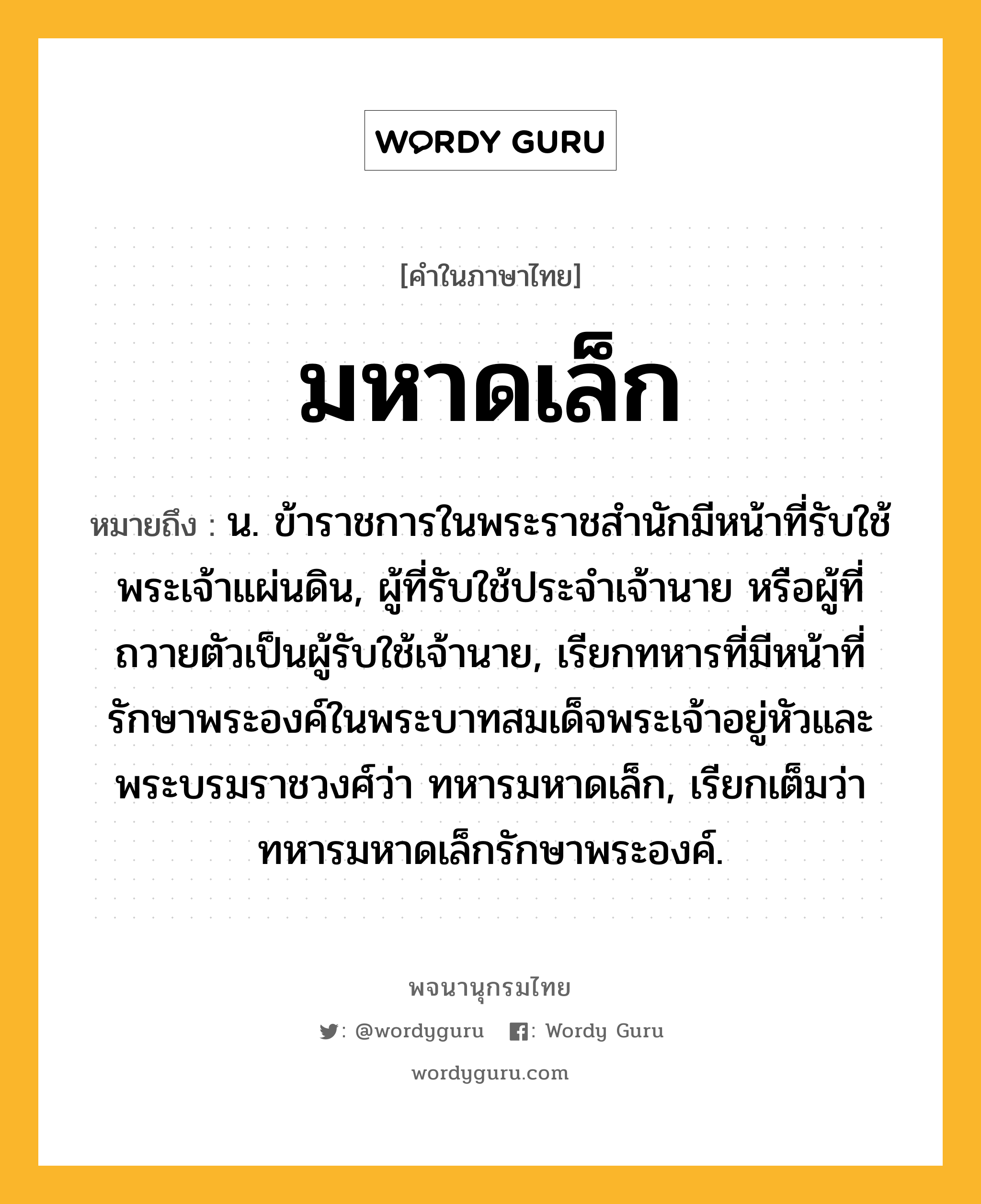 มหาดเล็ก ความหมาย หมายถึงอะไร?, คำในภาษาไทย มหาดเล็ก หมายถึง น. ข้าราชการในพระราชสํานักมีหน้าที่รับใช้พระเจ้าแผ่นดิน, ผู้ที่รับใช้ประจําเจ้านาย หรือผู้ที่ถวายตัวเป็นผู้รับใช้เจ้านาย, เรียกทหารที่มีหน้าที่รักษาพระองค์ในพระบาทสมเด็จพระเจ้าอยู่หัวและพระบรมราชวงศ์ว่า ทหารมหาดเล็ก, เรียกเต็มว่า ทหารมหาดเล็กรักษาพระองค์.