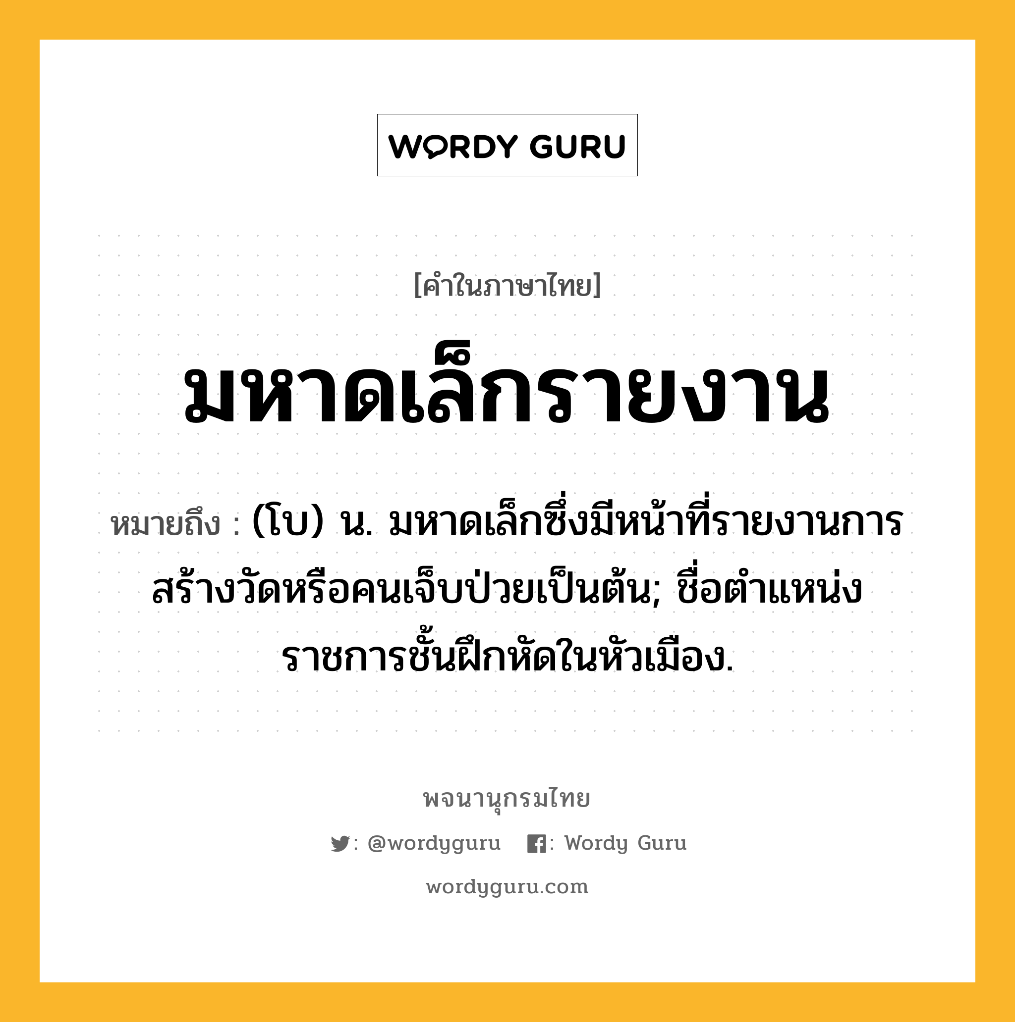 มหาดเล็กรายงาน ความหมาย หมายถึงอะไร?, คำในภาษาไทย มหาดเล็กรายงาน หมายถึง (โบ) น. มหาดเล็กซึ่งมีหน้าที่รายงานการสร้างวัดหรือคนเจ็บป่วยเป็นต้น; ชื่อตําแหน่งราชการชั้นฝึกหัดในหัวเมือง.