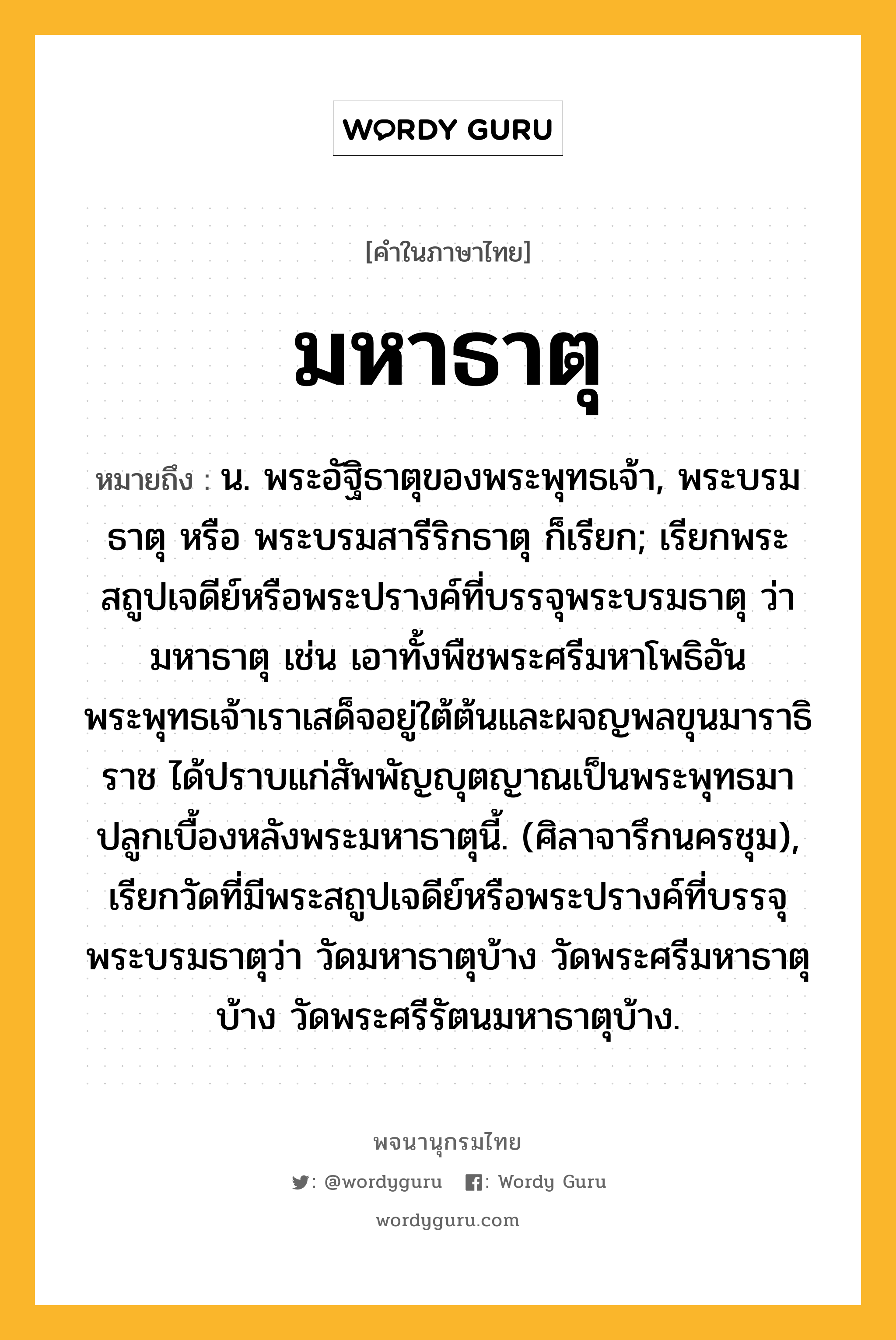 มหาธาตุ ความหมาย หมายถึงอะไร?, คำในภาษาไทย มหาธาตุ หมายถึง น. พระอัฐิธาตุของพระพุทธเจ้า, พระบรมธาตุ หรือ พระบรมสารีริกธาตุ ก็เรียก; เรียกพระสถูปเจดีย์หรือพระปรางค์ที่บรรจุพระบรมธาตุ ว่า มหาธาตุ เช่น เอาทั้งพืชพระศรีมหาโพธิอันพระพุทธเจ้าเราเสด็จอยู่ใต้ต้นและผจญพลขุนมาราธิราช ได้ปราบแก่สัพพัญญุตญาณเป็นพระพุทธมาปลูกเบื้องหลังพระมหาธาตุนี้. (ศิลาจารึกนครชุม), เรียกวัดที่มีพระสถูปเจดีย์หรือพระปรางค์ที่บรรจุพระบรมธาตุว่า วัดมหาธาตุบ้าง วัดพระศรีมหาธาตุบ้าง วัดพระศรีรัตนมหาธาตุบ้าง.