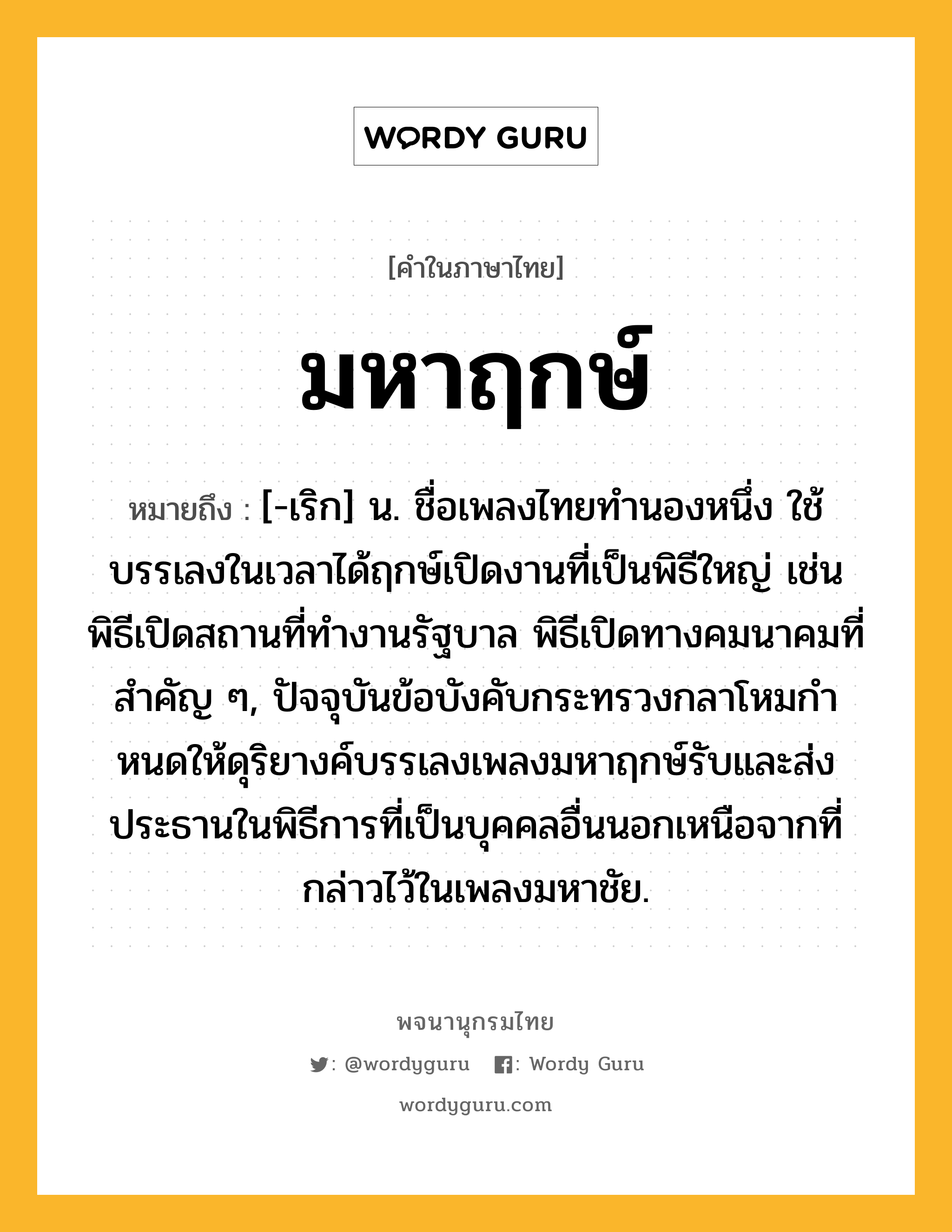 มหาฤกษ์ ความหมาย หมายถึงอะไร?, คำในภาษาไทย มหาฤกษ์ หมายถึง [-เริก] น. ชื่อเพลงไทยทํานองหนึ่ง ใช้บรรเลงในเวลาได้ฤกษ์เปิดงานที่เป็นพิธีใหญ่ เช่น พิธีเปิดสถานที่ทํางานรัฐบาล พิธีเปิดทางคมนาคมที่สําคัญ ๆ, ปัจจุบันข้อบังคับกระทรวงกลาโหมกําหนดให้ดุริยางค์บรรเลงเพลงมหาฤกษ์รับและส่งประธานในพิธีการที่เป็นบุคคลอื่นนอกเหนือจากที่กล่าวไว้ในเพลงมหาชัย.