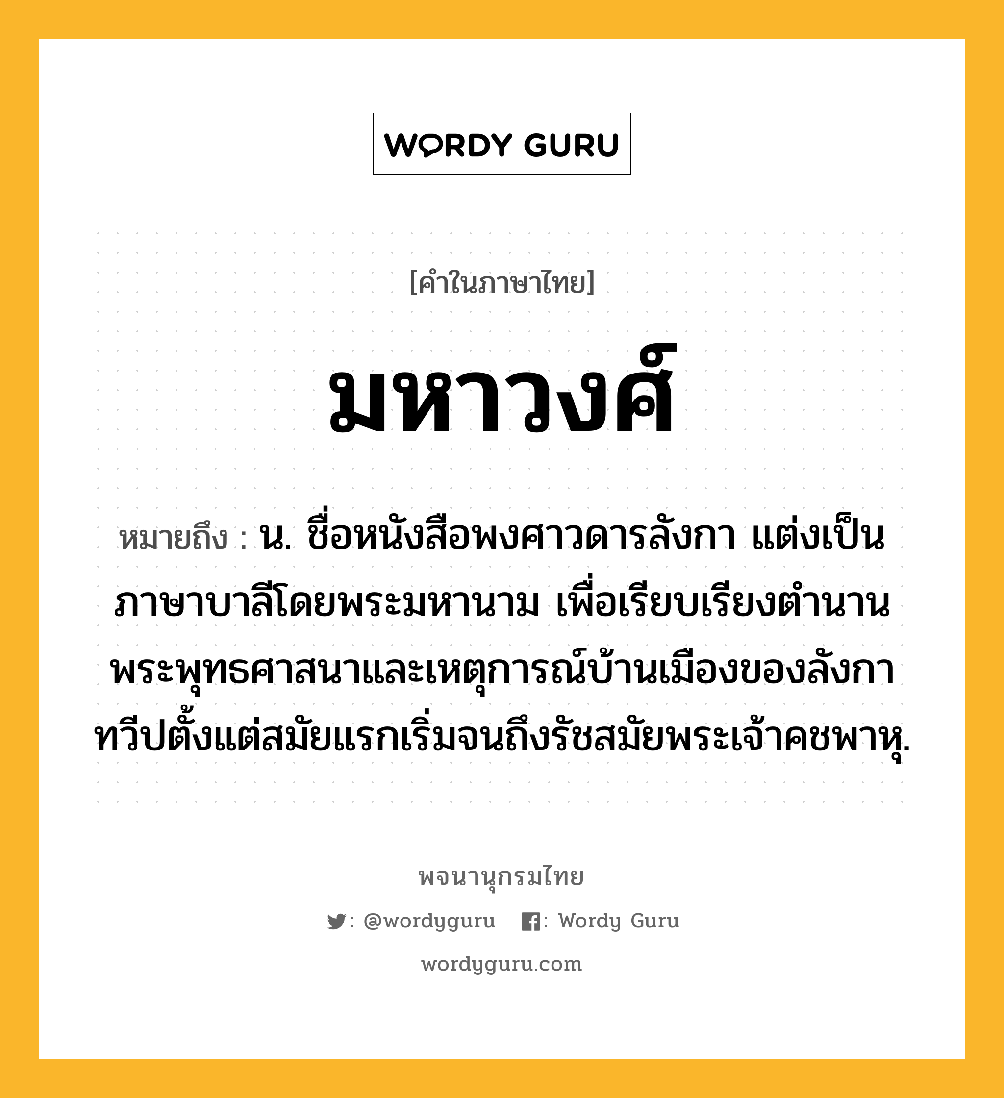 มหาวงศ์ ความหมาย หมายถึงอะไร?, คำในภาษาไทย มหาวงศ์ หมายถึง น. ชื่อหนังสือพงศาวดารลังกา แต่งเป็นภาษาบาลีโดยพระมหานาม เพื่อเรียบเรียงตำนานพระพุทธศาสนาและเหตุการณ์บ้านเมืองของลังกาทวีปตั้งแต่สมัยแรกเริ่มจนถึงรัชสมัยพระเจ้าคชพาหุ.