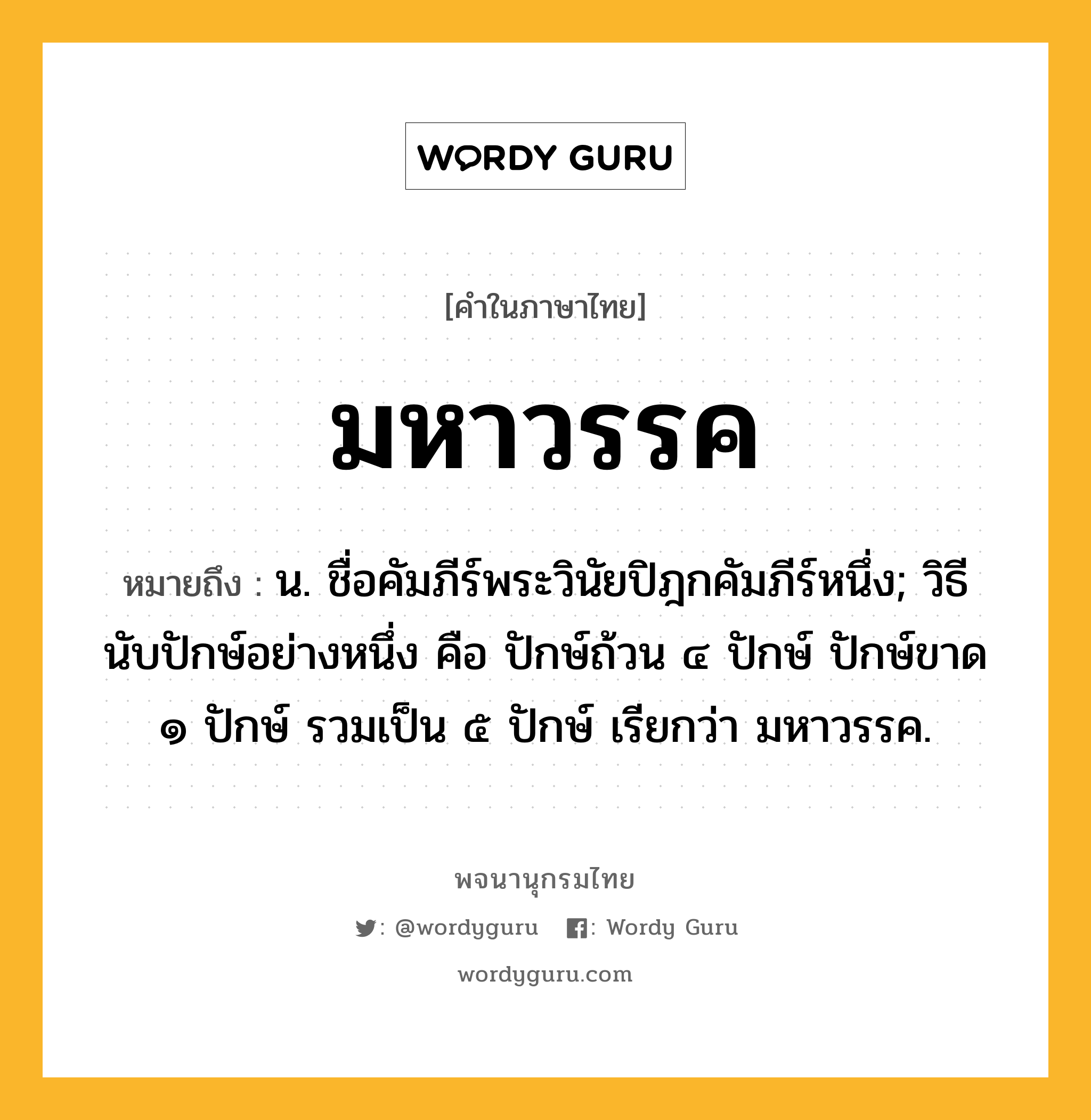 มหาวรรค ความหมาย หมายถึงอะไร?, คำในภาษาไทย มหาวรรค หมายถึง น. ชื่อคัมภีร์พระวินัยปิฎกคัมภีร์หนึ่ง; วิธีนับปักษ์อย่างหนึ่ง คือ ปักษ์ถ้วน ๔ ปักษ์ ปักษ์ขาด ๑ ปักษ์ รวมเป็น ๕ ปักษ์ เรียกว่า มหาวรรค.