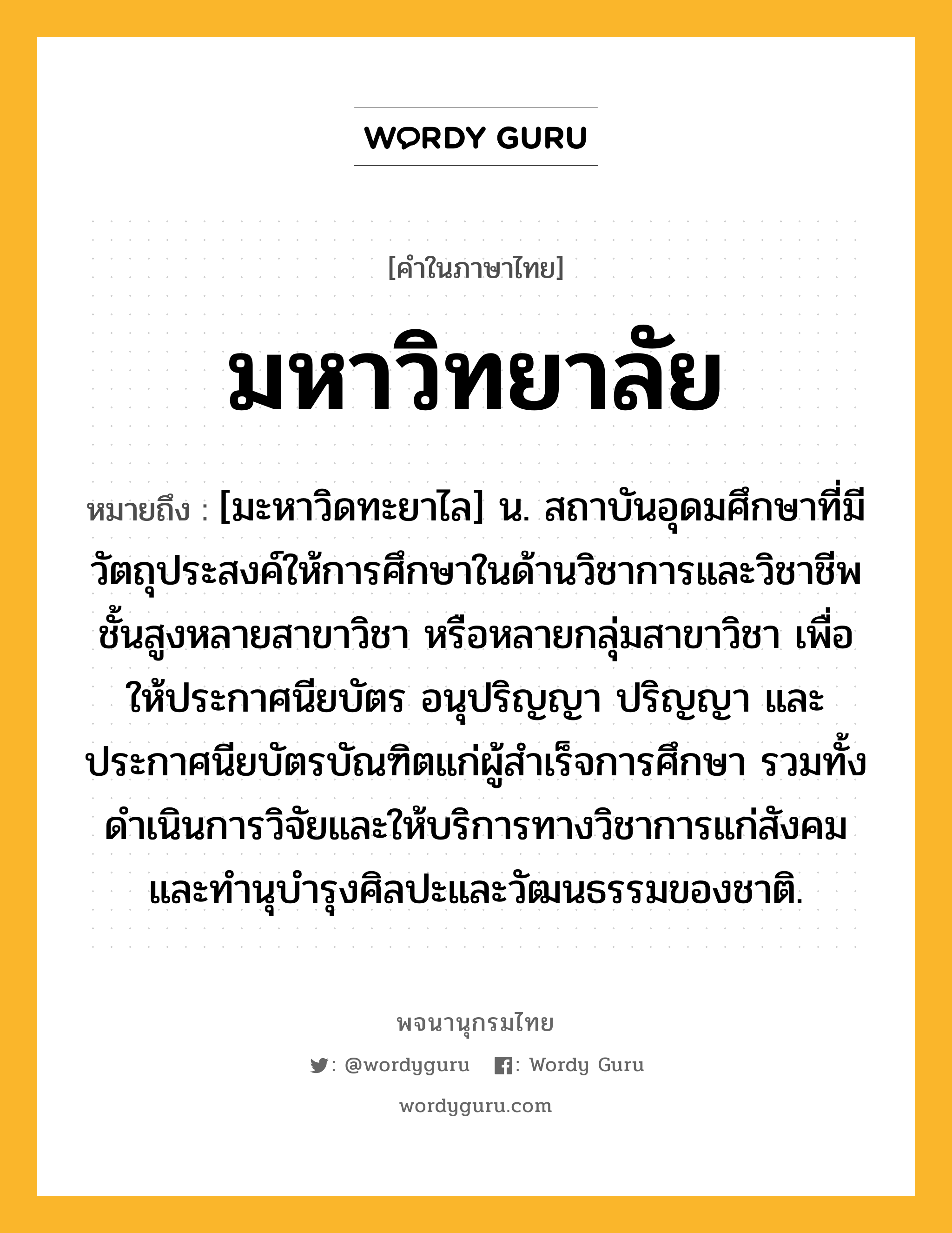 มหาวิทยาลัย ความหมาย หมายถึงอะไร?, คำในภาษาไทย มหาวิทยาลัย หมายถึง [มะหาวิดทะยาไล] น. สถาบันอุดมศึกษาที่มีวัตถุประสงค์ให้การศึกษาในด้านวิชาการและวิชาชีพชั้นสูงหลายสาขาวิชา หรือหลายกลุ่มสาขาวิชา เพื่อให้ประกาศนียบัตร อนุปริญญา ปริญญา และประกาศนียบัตรบัณฑิตแก่ผู้สําเร็จการศึกษา รวมทั้งดําเนินการวิจัยและให้บริการทางวิชาการแก่สังคม และทํานุบํารุงศิลปะและวัฒนธรรมของชาติ.