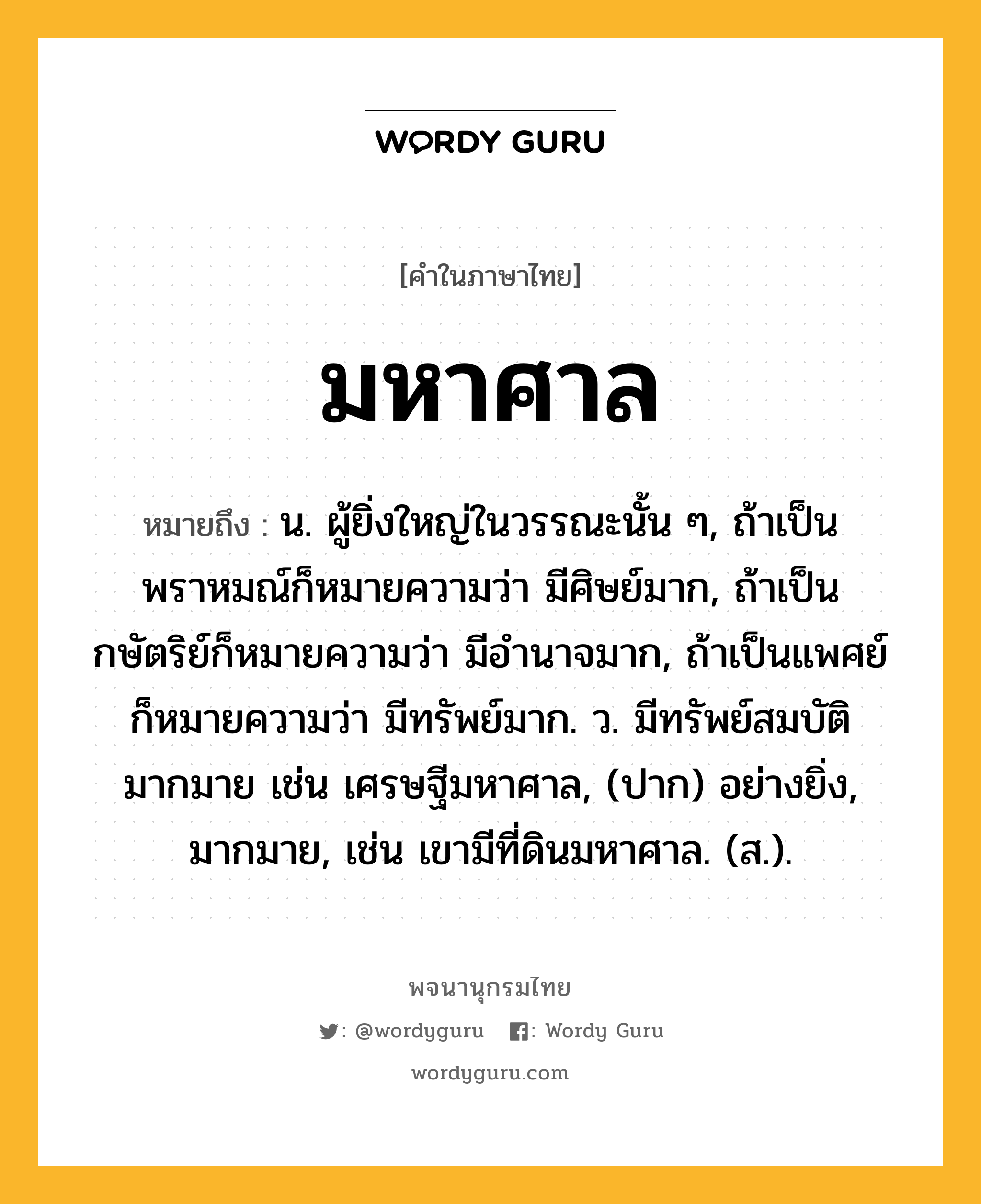 มหาศาล ความหมาย หมายถึงอะไร?, คำในภาษาไทย มหาศาล หมายถึง น. ผู้ยิ่งใหญ่ในวรรณะนั้น ๆ, ถ้าเป็นพราหมณ์ก็หมายความว่า มีศิษย์มาก, ถ้าเป็นกษัตริย์ก็หมายความว่า มีอํานาจมาก, ถ้าเป็นแพศย์ก็หมายความว่า มีทรัพย์มาก. ว. มีทรัพย์สมบัติมากมาย เช่น เศรษฐีมหาศาล, (ปาก) อย่างยิ่ง, มากมาย, เช่น เขามีที่ดินมหาศาล. (ส.).