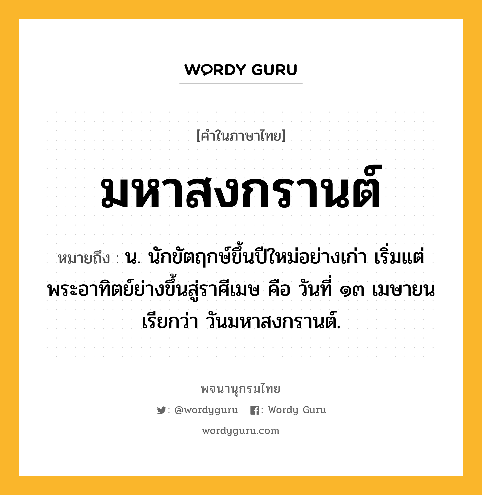 มหาสงกรานต์ ความหมาย หมายถึงอะไร?, คำในภาษาไทย มหาสงกรานต์ หมายถึง น. นักขัตฤกษ์ขึ้นปีใหม่อย่างเก่า เริ่มแต่พระอาทิตย์ย่างขึ้นสู่ราศีเมษ คือ วันที่ ๑๓ เมษายน เรียกว่า วันมหาสงกรานต์.