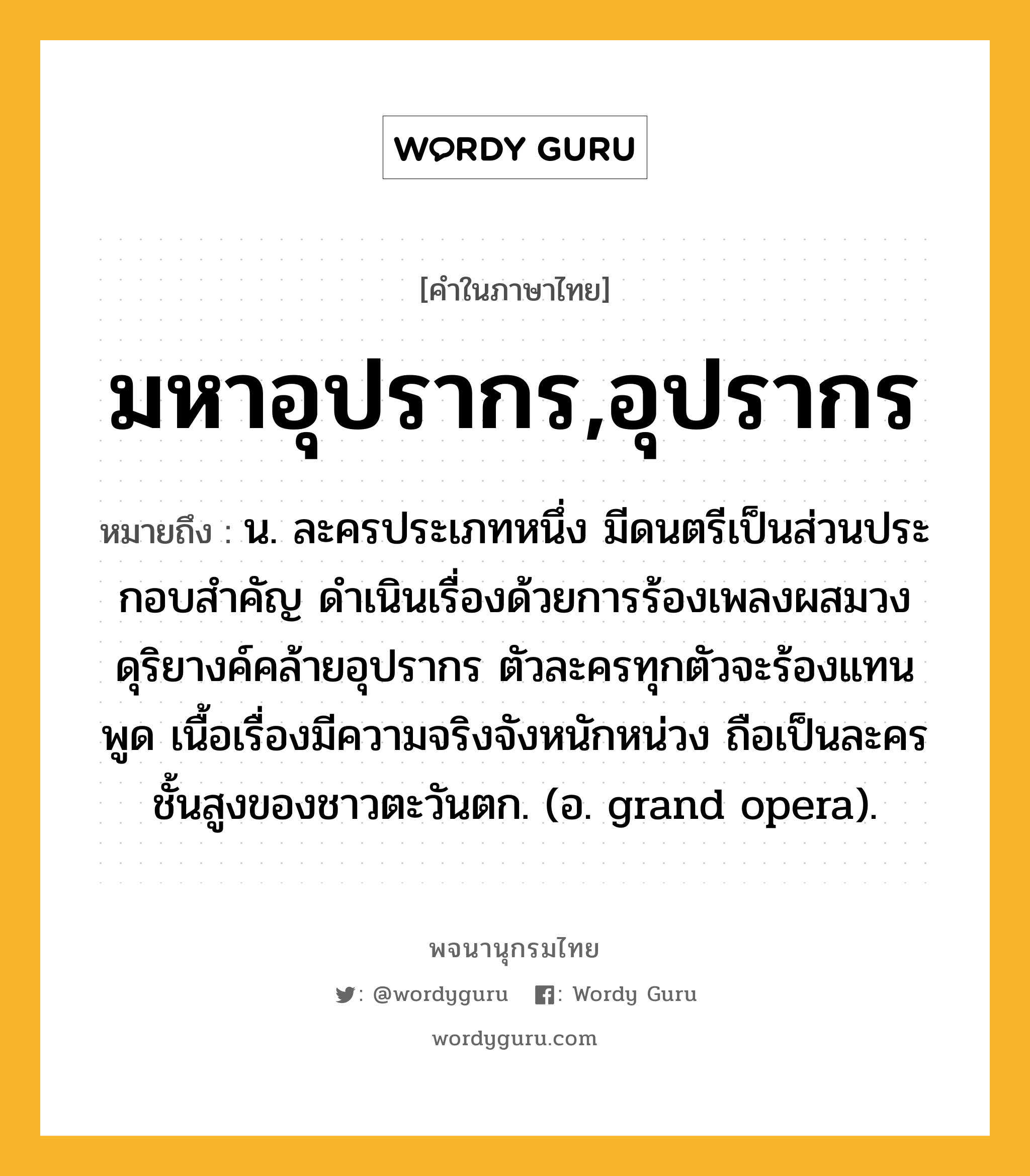 มหาอุปรากร,อุปรากร ความหมาย หมายถึงอะไร?, คำในภาษาไทย มหาอุปรากร,อุปรากร หมายถึง น. ละครประเภทหนึ่ง มีดนตรีเป็นส่วนประกอบสําคัญ ดำเนินเรื่องด้วยการร้องเพลงผสมวงดุริยางค์คล้ายอุปรากร ตัวละครทุกตัวจะร้องแทนพูด เนื้อเรื่องมีความจริงจังหนักหน่วง ถือเป็นละครชั้นสูงของชาวตะวันตก. (อ. grand opera).