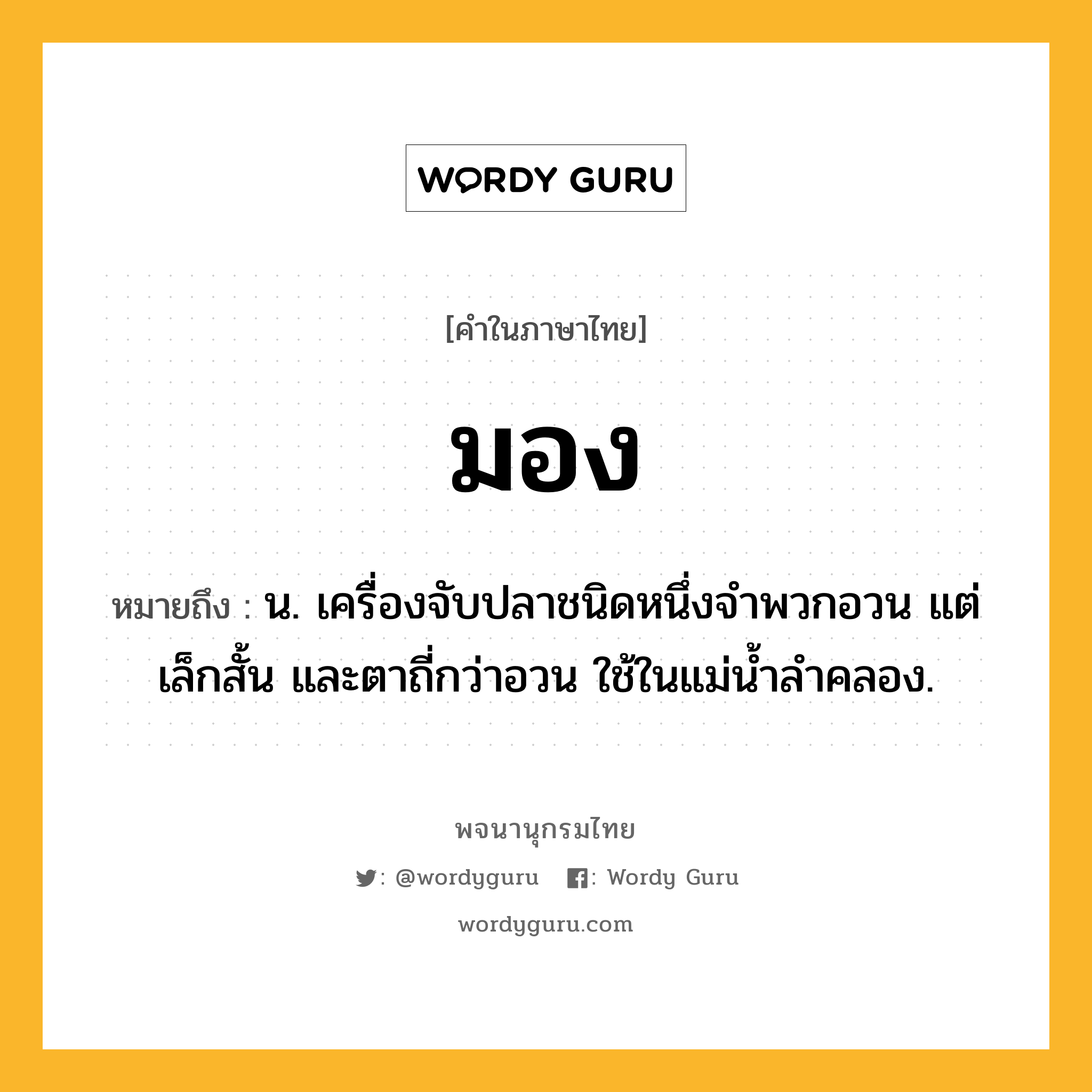 มอง ความหมาย หมายถึงอะไร?, คำในภาษาไทย มอง หมายถึง น. เครื่องจับปลาชนิดหนึ่งจำพวกอวน แต่เล็กสั้น และตาถี่กว่าอวน ใช้ในแม่น้ำลำคลอง.