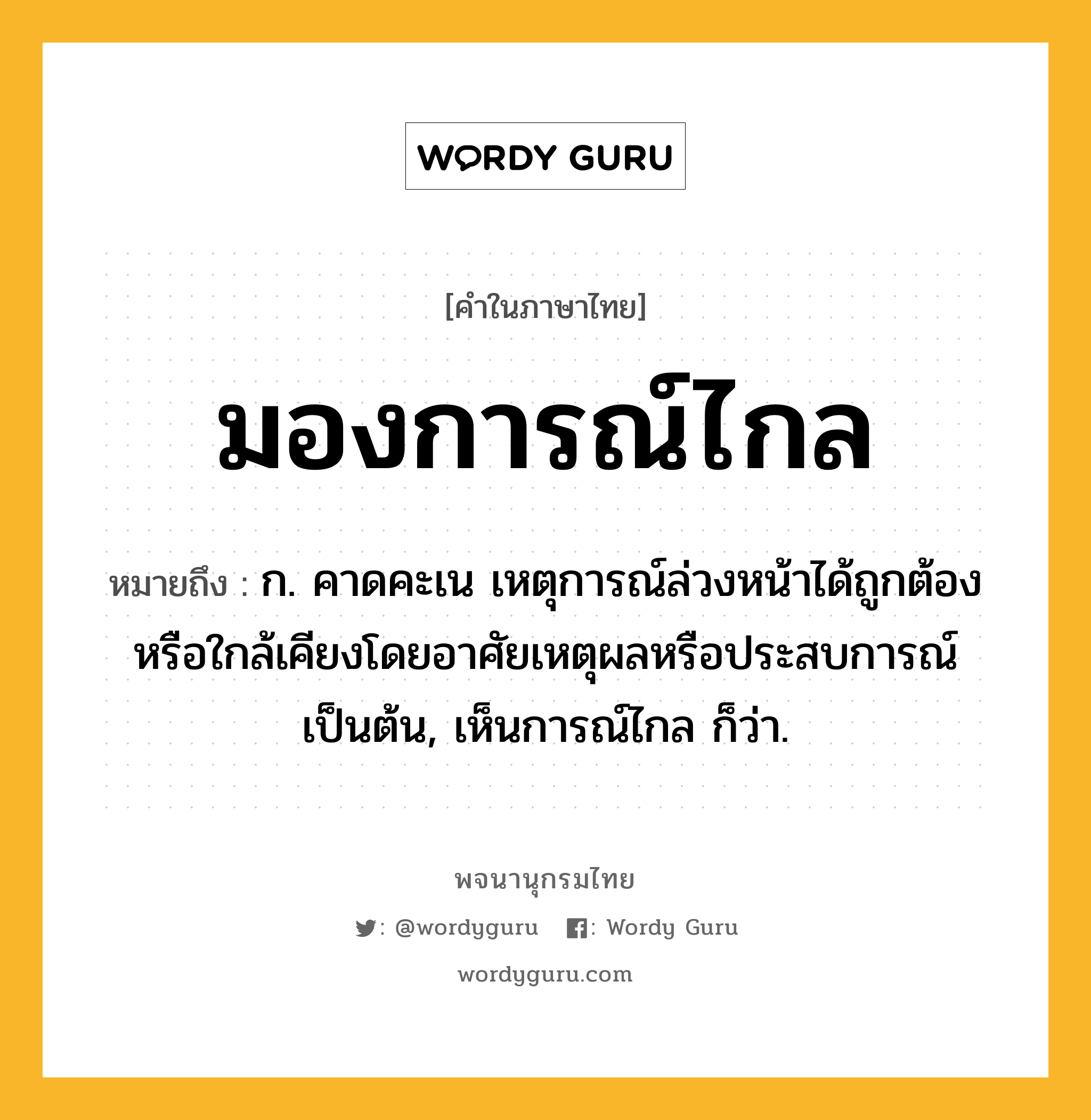 มองการณ์ไกล ความหมาย หมายถึงอะไร?, คำในภาษาไทย มองการณ์ไกล หมายถึง ก. คาดคะเน เหตุการณ์ล่วงหน้าได้ถูกต้องหรือใกล้เคียงโดยอาศัยเหตุผลหรือประสบการณ์เป็นต้น, เห็นการณ์ไกล ก็ว่า.