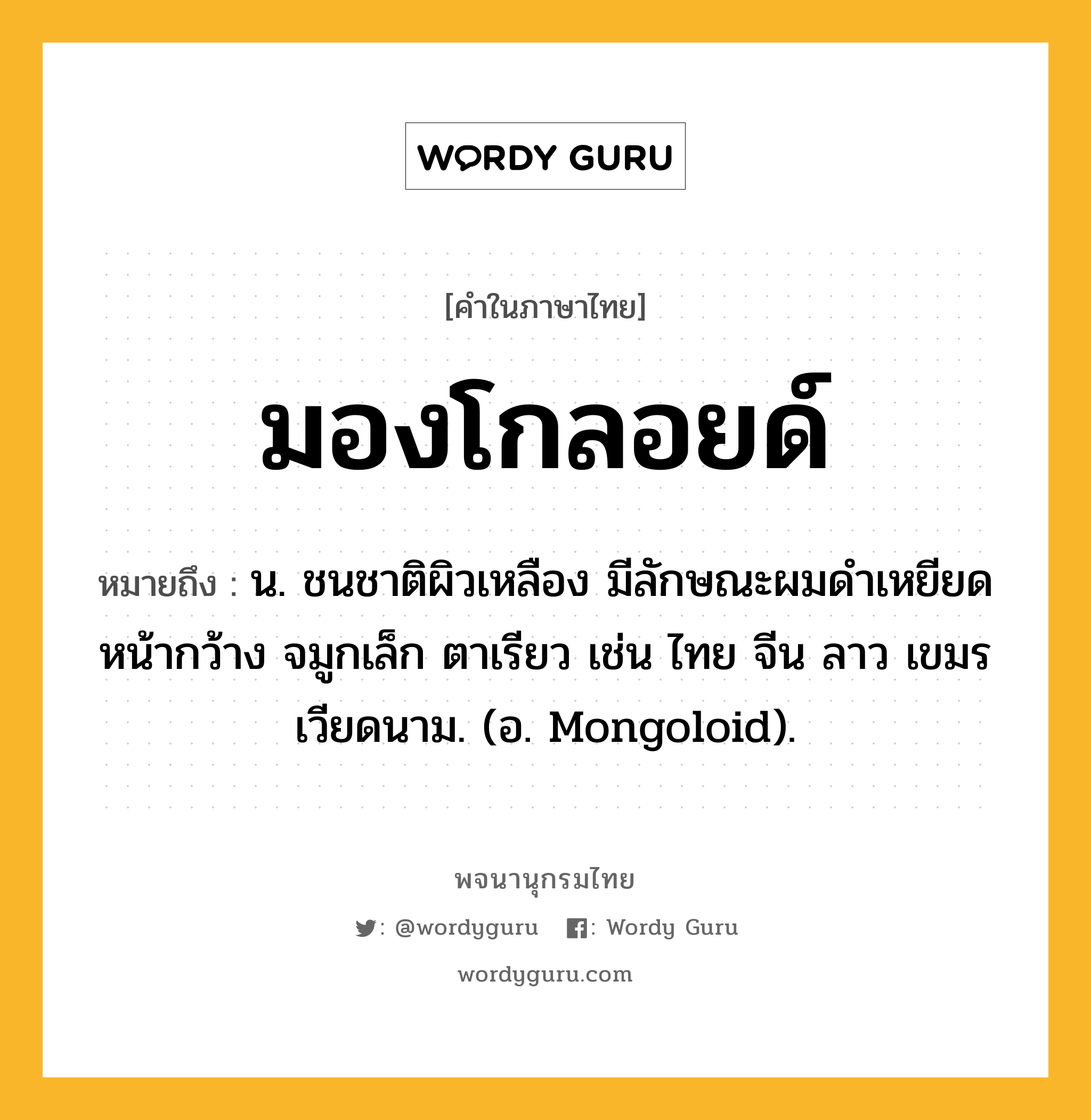 มองโกลอยด์ ความหมาย หมายถึงอะไร?, คำในภาษาไทย มองโกลอยด์ หมายถึง น. ชนชาติผิวเหลือง มีลักษณะผมดําเหยียด หน้ากว้าง จมูกเล็ก ตาเรียว เช่น ไทย จีน ลาว เขมร เวียดนาม. (อ. Mongoloid).