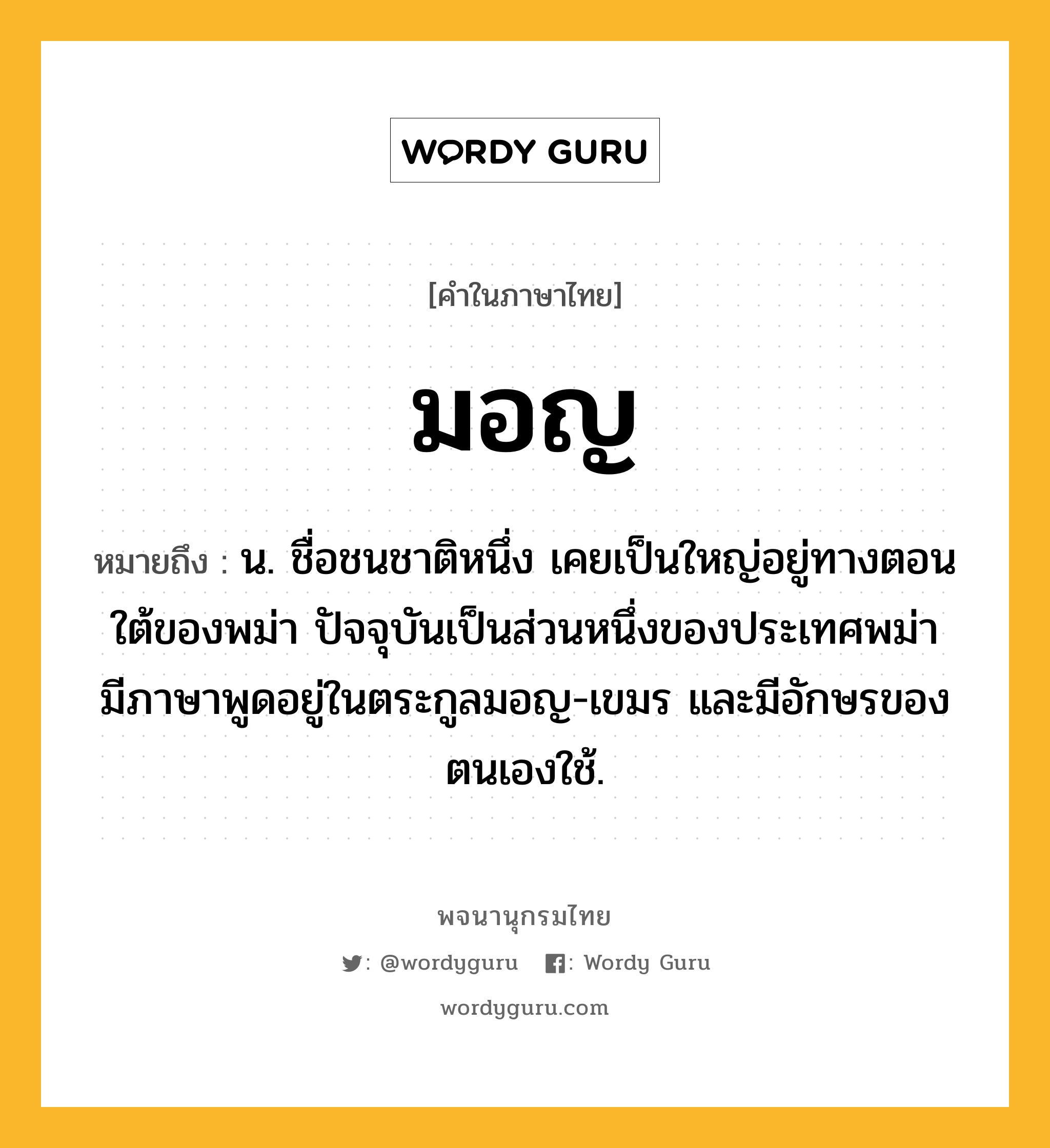 มอญ ความหมาย หมายถึงอะไร?, คำในภาษาไทย มอญ หมายถึง น. ชื่อชนชาติหนึ่ง เคยเป็นใหญ่อยู่ทางตอนใต้ของพม่า ปัจจุบันเป็นส่วนหนึ่งของประเทศพม่า มีภาษาพูดอยู่ในตระกูลมอญ-เขมร และมีอักษรของตนเองใช้.